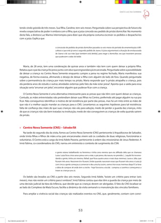 53
DAR À LUZ NA SOMBRA
tendo vindo grávida de três meses. Sua filha, Caroline, tem seis meses. Perguntada sobre sua perspectiva de futuro ela
revela a expectativa de poder ir embora com a filha, que a juíza conceda seu pedido de prisão domiciliar. No momento
desta fala, a diretora Luz Marina interrompeu para dizer que ela própria costuma escrever os pedidos e despachá-los
com a juíza. Explica que
a concessão de pedidos de prisão domiciliar passados os seis meses do período de amamentação é difi-
cultoso e que este já seria o segundo pedido de Joana. A juíza argumentará a situação de enclausurada
de Joana e de sua mãe [que também está detida], para negar a domiciliar, vez que inexistem pessoas
que pudessem cuidar do bebê.
.
Maria, de 28 anos, tem uma condenação de quinze anos e também não tem com quem deixar a própria filha.
Relatouqueopaidacriançafoipresojuntocomelaequeengravidarajáencarcerada.Perguntadasobreapossibilidade
de deixar a criança no Centro Nova Semente enquanto cumpre a pena no regime fechado, Maria manifestou sua
negativa, de forma evasiva, afirmando o desejo de deixar a filha com alguém do lado de fora. Quando perguntada
sobre a permanência da criança por mais tempo na prisão, Maria responde que “a prisão atrapalha a criança, pois
ela perderia anos de estudo e outras atividades externas pelo fato da mãe estar presa”. Aponta que a saída para essa
situação seria“arrumar um jeito”, encontrar alguém que pudesse ficar com a criança.
O Centro Nova Semente é uma alternativa interessante para as presas que não têm com quem deixar as crianças.
Contudo, as mães entrevistadas não pretendiam deixar suas filhas no Centro, preferindo até pagar alguém na rua pra
ficar. Não conseguimos identificar o motivo de tal resistência por parte das presas, mas há um mito entre as mães de
que não é a melhor opção mandar as crianças para o CNS. Levantamos as seguintes hipóteses para tal resistência:
falta de confiança das mães de que suas crianças não vão para adoção, medo de perder a guarda das crianças, mito
de que as crianças não são bem tratadas na instituição, medo de não conseguirem as crianças de volta quando saírem
da prisão.
»» Centro Nova Semente (CNS) – Salvador/BA
Na tarde do segundo dia da visita, fomos ao Centro Nova Semente (CNS) pertencente à Arquidiocese de Salvador,
onde trinta filhas e filhos de mães e/ou pais encarceradas vivem sob os cuidados de duas religiosas, funcionárias e
voluntárias. O Centro está a cargo da Irmã Adele Pezone, pertencente à ordem das missionárias de Jesus Redentor. A
Irmã Fátima, co-coordenadora do CNS, narrou em entrevista o contexto de surgimento do CSN:
a gente estava trabalhando na feminina e tinha uma menina que era afilhada dela que se chamava
Luiza. Luiza ficou cinco anos presa com a mãe, o pai preso, ela nasceu no presídio (...) aquilo foi incomo-
dando a gente, tinha um menino, Rafael, que ficou quatro anos e mais duas meninas, Laura e Júlia, que
ficaram três anos. Nasceram lá e ficaram. Então quando nasceram essas que ficaram três anos e Luiza já
com cinco a gente começou a conversar e deu uma luz assim, vamos tirar essas meninas daqui? E aí teve
a ideia de comprar ali onde tem a creche - hoje funciona a escola - comprou a casinha e começamos a
trazer as crianças pra cá.
Os bebês são levados ao CNS a partir dos seis meses. Segundo Irmã Adele, “existe um critério para entrar (seis
meses), mas não existe um critério para ir embora”. Irmã Fátima contou que elas têm a guarda da criança por meio de
uma decisão judicial da Vara da Infância, que decide que as crianças devem ser abrigadas. O fato do CNS localizar-se
ao lado do Complexo da Mata Escura, facilita a dinâmica da visita semanal e a manutenção dos vínculos familiares.
Para ampliar a vivência social das crianças são realizados eventos no CNS, que, geralmente, contam com convi-
Ana Gabriela (pronta).indd 53 24/03/2015 17:17:38
 