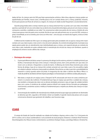 54
PENSANDO O DIREITO, No
51
dadas de fora. As crianças saem do CNS para fazer apresentações artísticas. Além disso, algumas crianças podem ser
apadrinhadas por famílias, nesses casos, a família passa a ter um contato direto com a criança, podendo, inclusive,
levá-la para passeio aos finais de semana ou viagens. As crianças em idade escolar frequentam a escola diariamente.
Quando perguntada sobre o tempo máximo que as crianças deveriam ficar na prisão com suas mães, Irmã Adele
apontou o período de“um ano como ideal, mas se dentro de uma penitenciária digna, pois já com seis meses a criança
começaria a assimilar a realidade ao seu redor”. Ao conversarmos sobre esse ponto ela nos narrou a história de uma
criança que passou mais de quatro anos na prisão. No dia em que saiu pela primeira vez, no carro do CNS, começou a
gritar, maravilhada, ao ver as estrelas, pois nunca as tinha visto – uma vez que, na maioria dos lugares, a tranca é antes
do pôr do sol.
O diferencial do modelo do CNS é que é um abrigo gerenciado pela sociedade civil, no qual as crianças têm maior
contato com suas mães (e pais), e não correm o risco de serem adotadas. Ao contrário do abrigamento municipal, essa
opção parece poder dar um atendimento mais individualizado para a criança, com especial atenção ao contexto de
suas mães e pais, traduzido em ações voltadas tanto à manutenção do vínculo da criança com familiares, quanto à
ampliação do universo social e afetivo das crianças.
»» Destaque do campo
1.	 O principal diferencial deste campo é a presença do abrigo/creche externo, próximo à unidade prisional, que
	 facilita a manutenção dos laços entre crianças e mães/pais presos, bem como permite com que estas con
	 vivam com as demais e frequentem a escola do bairro. A diferença do Centro Nova Semente para outras
	 formas de abrigo, é que ali as crianças têm contato semanal com suas mães e pais e há uma política rígida
	 em relação à adoção: nenhuma criança pode ser adotada. Dessa forma, as mães e pais têm a possibilidade de
	 reaverem a criança quando saírem da prisão. A insegurança de não saber o destino das filhas e filhos e o
	 medo de perdê-las são fatores de forte impacto psicológico e emocional para as mulheres ouvidas pela pesquisa.
2.	 Não basta a criação de um espaço como o “berçário” da PF, estruturado sem levar em conta a dinâmica pri-
	 sional e os anseios das mulheres. É fundamental que haja um espaço que permita o cuidado das crianças,
	 mas também a interação das mães com as demais atividades prisionais e seja um lugar de cuidado também
	 para com a presa. A existência de unidade materno-infantil com equipe técnica formada por pedagogas,
	 nutricionistas, assistentes sociais e médicas é fundamental para o respeito aos direitos das crianças no espa-
	 ço prisional.
3.	 A terceirização dos trabalhos de manutenção da unidade prisional ocupa vagas que poderiam ser destinadas
	 às detentas que têm, segundo a LEP, direito e dever ao trabalho. A grande maioria das presas com as quais
	 conversamos disseram que gostariam de trabalhar, caso houvesse vaga.
CEARÁ
O campo do Estado de Ceará foi realizado nas cidades de Fortaleza e Aquiraz, entre os dias 13 a 15 de janeiro de
2014 e contou com as duas coordenadoras e uma assistente da atual pesquisa. Visitamos o Instituto Penal Feminino
Desembargadora Auri Moura Costa e entrevistamos sua diretora Analupe Araújo, a psicóloga Débora e Arivânia Nu-
TRIBUTAÇÃO DAS ORGANIZAÇÕES DA SOCIEDADE CIVIL
Ana Gabriela (pronta).indd 54 24/03/2015 17:17:38
 