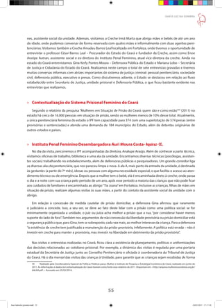 55
DAR À LUZ NA SOMBRA
nes, assistente social da unidade. Ademais, visitamos a Creche Irmã Marta que abriga mães e bebês de até um ano
de idade, onde pudemos conversar de forma reservada com quatro mães e informalmente com duas agentes peni-
tenciárias. Visitamos também a Creche Amadeu Barros Leal localizada em Fortaleza, onde tivemos a oportunidade de
entrevistar o professor César Barros Leal – Procurador do Estado do Ceará e fundador da Creche, assim como Enoe
Araripe Autran, assistente social e ex-diretora do Instituto Penal Feminino, atual vice-diretora da creche. Ainda no
estado do Ceará entrevistamos Gina Kerly Pontes Moura – Defensora Pública do Estado e Mariana Lobo – Secretária
de Justiça e Cidadania do Estado do Ceará. Realizamos neste campo o total de sete entrevistas gravadas e tivemos
muitas conversas informais com atrizes importantes do sistema de justiça criminal: pessoal penitenciário, sociedade
civil, defensoria pública, executivo e presas. Como discutiremos adiante, o Estado se destacou em relação ao fluxo
estabelecido entre Secretaria de Justiça, unidade prisional e Defensoria Pública, o que ficou bastante evidente nas
entrevistas que realizamos.
»» Contextualização do Sistema Prisional Feminino do Ceará
Segundo o relatório da pesquisa “Mulheres em Situação de Prisão do Ceará: quem são e como estão”59
(2011) no
estado há cerca de 16.000 pessoas em situação de prisão, sendo as mulheres menos de 10% desse total. Atualmente,
a única penitenciária feminina do estado o IPF tem capacidade para 374 com uma superlotação de 574 presas (entre
provisórias e sentenciadas) e atende uma demanda de 184 municípios do Estado, além de detentas originárias de
outros estados e países.
»» Instituto Penal Feminino Desembargadora Auri Moura Costa- Aquiraz- CE.
No dia da visita, percorremos o IPF acompanhadas da diretora, Analupe Araújo. Além de conhecer a parte técnica,
visitamos oficinas de trabalho, biblioteca e uma ala da unidade. Encontramos diversas técnicas (psicólogas, assisten-
tes sociais) trabalhando no estabelecimento, além de defensoras públicas e pesquisadoras. Um grande corredor liga
as diversas alas da penitenciária, que nos pareceu limpa e nova. A ala A, mais perto da entrada da unidade, é destinada
às gestantes (a partir do 7º mês), idosas ou pessoas com alguma necessidade especial, o que facilita o acesso ao aten-
dimento técnico ou de emergência. Depois que a mulher tem o bebê, ela é encaminhada direto à creche, onde passa
o dia e a noite com sua criança pelo período de um ano, após esse período a maioria das crianças que não pode ficar
aos cuidados de familiares é encaminhada ao abrigo“Tia Joana”em Fortaleza. Inclusive as crianças, filhas de mães em
situação de prisão, realizam algumas visitas às suas mães, a partir do contato da assistente social da unidade com o
abrigo.
Em relação à concessão de medida cautelar de prisão domiciliar, a defensora Gina afirmou que raramente
o judiciário a concede. Isso, a seu ver, se deve ao fato deste lidar com a prisão como uma política social: se for
minimamente organizada a unidade, o juiz ou juíza acha melhor a prisão que a rua, “por considerar haver menos
suporte do lado de fora”.Também nos argumentos de não concessão da liberdade provisória ou prisão domiciliar está
a segurança pública que, para Gina, tem se sobreposto, cada vez mais, ao melhor interesse da criança. Para a defensora
“a existência de creche tem justificado a manutenção da prisão provisória, infelizmente. A política está errada – não é
investir em creche para manter a provisória, mas investir na liberdade em detrimento da prisão provisória”.
Nas visitas e entrevistas realizadas no Ceará, ficou clara a existência de planejamento, políticas e uniformizações
das decisões relacionadas ao cotidiano prisional. Por exemplo, a dinâmica das visitas é regulada por uma portaria
estadual da Secretária de Justiça junto ao Conselho Penitenciário e oficiada à coordenadoria do Tribunal de Justiça
do Ceará. Há o dia mensal das visitas das crianças à Unidade, para garantir que as crianças sejam recebidas de forma
59	 Realizado pela Coordenadoria Especial de Políticas Públicas para a Mulher e Instituto de Pesquisa e Estratégia Econômica do Ceará, realizado em junho de
2011. As informações e dados da Contextualização do Ceará tiveram como fonte esse relatório de 2011. Disponível em: http://arquivo.mulheressocialistas.org.br/
bib/b9.pdf . Acessado em: 05/02/2014.
Ana Gabriela (pronta).indd 55 24/03/2015 17:17:38
 