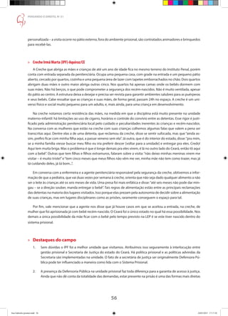 56
PENSANDO O DIREITO, No
51
personalizada – a visita ocorre no pátio externo, fora do ambiente prisional, são contratados animadores e brinquedos
para recebê-las.
»» Creche Irmã Marta (IPF)-Aquiraz/CE
A Creche que abriga as mães e crianças de até um ano de idade fica no mesmo terreno do Instituto Penal, porém
conta com entrada separada da penitenciária. Ocupa uma pequena casa, com grade na entrada e um pequeno pátio
aberto, cercado por quartos, cozinha e uma pequena área de lazer com tapetes emborrachados no chão. Dois quartos
abrigam duas mães e outro maior abriga outras cinco. Nos quartos há apenas camas onde os bebês dormem com
suas mães. Não há berços, o que pode comprometer a segurança dos recém-nascidos. Não é muito ventilada, apesar
do pátio ao centro. A estrutura deixa a desejar e precisa ser revista para garantir ambientes salubres para as puérperas
e seus bebês. Cabe ressaltar que as crianças e suas mães, de forma geral, passam 24h no espaço. A creche é um uni-
verso físico e social muito pequeno para um adulto, e, mais ainda, para uma criança em desenvolvimento.
Na creche notamos certa resistência das mães, na medida em que a disciplina está muito presente na unidade
materno-infantil: há limitações ao uso de cigarro, horários e controle do convívio entre as detentas. Esse rigor é justi-
ficado pela administração penitenciária local pelo cuidado e peculiaridades inerentes às crianças e recém-nascidos.
Na conversa com as mulheres que estão na creche com suas crianças colhemos algumas falas que valem a pena ser
transcritas aqui. Dentre elas a de uma detenta, que reclamou da creche, disse se sentir sufocada, mas que “ainda as-
sim, prefiro ficar com minha filha aqui, a passar veneno sem ela”. Já outra, que é do interior do estado, disse:“pra mim,
se a minha família viesse buscar meu filho eu iria preferir descer [voltar para a unidade] e entregar pra eles. Credo!
Aqui tem muita briga. Mas o problema é que é longe demais pra eles virem, é lá no outro lado do Ceará, então tô aqui
com a bebê”. Outras que tem filhas e filhos extramuros, falaram sobre a visita: “não deixo minhas meninas virem me
visitar – é muito triste!”e“tem cinco meses que meus filhos não vêm me ver, minha mãe não tem como trazer, mas já
tá cuidando deles, já tá bom...”.
Em conversa com a enfermeira e a agente penitenciária responsável pela segurança da creche, obtivemos a infor-
mação de que a pediatra, que vai duas vezes por semana à creche, orienta que não seja dado qualquer alimento a não
ser o leite às crianças até os seis meses de vida. Uma presa foi mais enfática e disse:“até seis meses não pode dar min-
gau – se a direção souber, manda entregar o bebê”. Tais regras de alimentação estão entre as principais reclamações
das detentas na maioria dos lugares visitados. Isso porque elas prezam pela autonomia de decidir sobre a alimentação
de suas crianças, mas em lugares disciplinares como as prisões, raramente conseguem o espaço para tal.
Por fim, vale mencionar que a agente nos disse que já houve casos em que se aceitou a entrada, na creche, de
mulher que foi aprisionada já com bebê recém-nascido. O Ceará foi o único estado no qual há essa possibilidade. Nos
demais a única possibilidade da mãe ficar com o bebê pelo tempo previsto na LEP é se este tiver nascido dentro do
sistema prisional.
»» Destaques do campo
1.	 Sem dúvidas o IPF foi a melhor unidade que visitamos. Atribuímos isso seguramente à interlocução entre
	 gestão prisional e Secretaria de Justiça do estado do Ceará. Há política prisional e as políticas advindas da
	 Secretaria são implementadas na unidade. O fato de a secretária de justiça ser originalmente Defensora Pú-
	 blica pode ter influenciado a maneira como lida com o Sistema Prisional.
2.	 A presença da Defensoria Pública na unidade prisional faz toda diferença para a garantia de acesso à justiça.
	 Ainda que não dê conta da totalidade das demandas, estar presente na prisão é uma das formas mais diretas
Ana Gabriela (pronta).indd 56 24/03/2015 17:17:38
 
