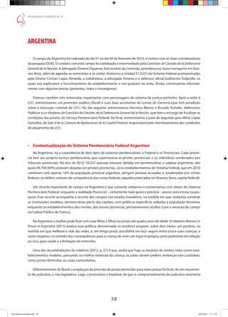 58
PENSANDO O DIREITO, No
51
ARGENTINA
O campo da Argentina foi realizado do dia 01 ao dia 04 de fevereiro de 2014, e contou com as duas coordenadoras
da pesquisa DLNS. O contato com este campo foi viabilizado e intermediado pela ComisióndeCárcelesdelaDefensoría
General de la Nación. A advogada Ximena Figueroa, funcionária da comissão, providenciou nosso transporte em Bue-
nos Aires, além de agendar as entrevistas e as visitas. Visitamos a Unidad 31 (U31) do Sistema Federal acompanhadas
pelo Diretor Cristian Lopez Almeida, a subdiretora, a advogada Ximena e o defensor oficial Guilhermo Todarello, os
quais nos explicaram o funcionamento do estabelecimento e nos guiaram na visita. Ainda, conversamos informal-
mente com algumas presas (gestantes, mães e estrangeiras).
Fizemos também três entrevistas importantes com personagens do sistema de justiça portenho. Após a visita à
U31, entrevistamos um promotor público (fiscal) e suas duas assistentes de Lomos de Zamorra (que tem jurisdição
sobre a execução criminal da U31). No dia seguinte entrevistamos Veronica Blanco e Ricardo Richello, defensores
Públicos e co-titulares da Comisión de Cárceles de la Defensoria General de la Nación, que tem o encargo de fiscalizar as
condições das prisões do Serviço Penitenciário Federal. Ao final, entrevistamos a juíza de segundo grau Mirta López
González, da Sala V de la Cámara de Apelaciones de la Capital Federal, responsável pelo monitoramento das condições
de alojamento da U31.
»» Contextualização do Sistema Penitenciário Federal Argentino
Na Argentina, há a coexistência de dois tipos de sistemas penitenciários: o Federal e os Provinciais. Cada provín-
cia tem seu próprio serviço penitenciário, que supervisiona as prisões provinciais e os indivíduos condenados por
tribunais provinciais. No ano de 2010, 59.227 pessoas estavam detidas em penitenciárias e cadeias argentinas, das
quais 49.704 (84%) estavam alojadas em prisões provinciais. Já os estabelecimentos do Sistema Federal, que em 2010
contavam com apenas 16% da população prisional argentina, abrigam pessoas acusadas e condenadas por crimes
federais ou delitos comuns de competência das cortes federais (aqueles praticados em Buenos Aires, capital federal).
Um recorte importante do campo na Argentina é que somente visitamos e conversamos com atores do Sistema
Penitenciário Federal, enquanto a realidade Provincial – certamente mais grave e precária – pouco veio à tona na pes-
quisa. Esse recorte acompanha o recorte dos campos nos estados brasileiros, na medida em que visitamos somente
as instituições modelos, penitenciárias perto das capitais, com políticas específicas voltadas à população feminina,
enquanto os estabelecimentos dos rincões, das nossas províncias, permaneceram ocultos (com a exceção do campo
na Cadeia Pública de Franca).
Na Argentina a mulher pode ficar com suas filhas e filhos na prisão até quatro anos de idade. O relatório Women in
Prison in Argentina (2013) analisa essa política, denominada co-residence program, sobre dois vieses: um positivo, na
medida em que melhora a vida das mães, e, em longo prazo, possibilita um laço seguro entre esta e suas crianças; e
outro negativo, no sentido das consequências para a criança de viver um lugar impróprio, principalmente em relação
ao risco para saúde e a limitação de estímulos.
Uma das recomendações do relatório (2013, p. 27) é que, ainda que haja os modulos de madres, tidos como esta-
belecimentos modelos, pensando no melhor interesse da criança, os juízes devem preferir sentenças não-custodiais,
como prisão domiciliar ou casas comunitárias.
Diferentemente do Brasil, a ampliação da previsão de prisão domiciliar para mães presas foi fruto de um movimen-
to do judiciário, e não legislativo. Logo, construímos a hipótese de que o comprometimento do judiciário reverteria
Ana Gabriela (pronta).indd 58 24/03/2015 17:17:38
 
