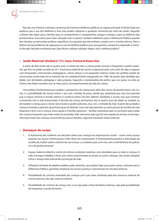 60
PENSANDO O DIREITO, No
51
Nas alas nos chamou a atenção a presença de inúmeros telefones públicos no saguão principal. O diretor logo nos
explicou que o uso dos telefones é livre, elas podem utilizá-los a qualquer momento por meio de cartão. Segundo
o diretor elas ligam para a família, para os companheiros e companheiras, amigos e amigas e para os telefones das
penitenciárias masculinas para fazer amizade com os presos. Também telefonam para a Defensoria Pública quando
têm dúvidas ou demandas jurídicas específicas. Isso garante que elas tenham contato com o mundo externo. Para o
diretor não há problemas de segurança no uso do telefone público, pois, por garantia, sempre fica registrado o núme-
ro discado. Ressalta ironizando que“para ilícitos utilizam celulares ilegais, não o telefone público”.
»» Jardín Maternal (Unidad nª 31)- Ezeiza- Provincia de Buenos Aires
A partir de dois meses até os quatro anos, a critério da mãe, a criança pode começar a frequentar o jardim mater-
nal, que fica no prédio ao lado da U31. A estrutura material da creche é impressionante: uma série de salas e espaços
com brinquedos, instrumentos pedagógicos, camas, berços e um parquinho externo, todos em perfeito estado de
conservação, ainda mais em se tratando de um estabelecimento inaugurado em 1996. Há quatro salas divididas por
idade, com atividades, pedagoga e salas próprias. Segundo a coordenadora do jardim, que nos guiou na visita ao
Centro, elas fazem reuniões com as mães para o acompanhamento da vida da criança.
Uma política fundamental para ampliar a perspectiva da criança para além dos muros da penitenciária e da cre-
che, é a possibilidade da criança entrar e sair com a família da presa, desde que autorizada por esta. Isso permite
que a criança vivencie o mundo externo e construa outros vínculos afetivos, familiares e sociais, mas que continue
convivendo com a mãe encarcerada. A decisão da criança permanecer até os quatro anos de idade na unidade ou
de mandar a criança para a creche não envolve o poder judiciário, mas, sim, a vontade da mãe. A partir dessa idade a
criança é enviada a parentes de primeiro grau da detenta. Caso não haja parentes ou outra pessoa de escolha da mãe
dispostos a ficar com a criança, outra opção é a família substituta – famílias voluntárias que se inscrevem para cuidar
das crianças enquanto suas mães estão encarceradas.Vale mencionar aqui que há uma equipe do serviço social espe-
cífica para tratar das crianças, encaminhá-las para as famílias, organizar eventuais visitas externas.
»» Destaques do campo
1.	 A Autonomia das mulheres nas decisões sobre suas crianças nos impressionou muito – assim como causou
	 espanto aos nossos interlocutores o fato disso nos impressionar. É extremamente positiva a valorização da
	 escolha da mulher sobre o destino de sua criança, os cuidados para com esta, sem a interferência do judiciá-
	 rio e da gestão prisional.
2.	 Espaço materno-infantil e creche em ótimas condições materiais, com atividades para as mães e crianças. A
	 mãe consegue trabalhar e levar uma rotina movimentada na prisão, se assim o desejar, não sendo obrigada
	 a ficar o tempo todo exercendo sua função de mãe.
3.	 Utilização ilimitada de telefone público pelas detentas, que podem ligar para quem quiser, inclusive para a
	 Defensoria Pública, garantido ampliação do acesso à justiça e manutenção de vínculos externos.
4.	 Possibilidade de convívio estendido das crianças com suas mães, facilitada pela boa estrutura material da
	 creche externa e das alas materno-infantis.
5.	 Possibilidade de convívio da criança com a rua seja pelas visitas familiares externas, seja pela possibilidade
	 de frequentar a escola do bairro.
Ana Gabriela (pronta).indd 60 24/03/2015 17:17:38
 