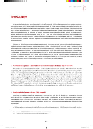 61
DAR À LUZ NA SOMBRA
RIO DE JANEIRO
O campo do Rio de Janeiro foi realizado de 15 a 18 de fevereiro de 2014 em Bangu e contou com as duas coordena-
doras da pesquisa DLNS. Nesse estado tivemos a oportunidade de visitar quatro estabelecimentos do Complexo Ge-
ricinó. No primeiro dia visitamos a Penitenciária Talavera Bruce (TB) e a Unidade Materno-Infantil (UMI) e no segundo
dia o Presídio Nelson Hungria e a Penitenciária Joaquim Ferreira de Souza. A visita às quatro unidades foi importante
para compreender o fluxo de mulheres no sistema prisional e as peculiaridades de cada um dos estabelecimentos.
Porém, a seguir, nos concentraremos nas visitas ao TB e à UMI, pois são as unidades destinadas a gestantes e puér-
peras, foco principal desta pesquisa. Em todas entrevistamos a diretora (ou a diretora em exercício) e conhecemos
o espaço prisional, contudo, o acesso às presas foi difícil e sempre intermediado pelas diretoras ou funcionarias do
estabelecimento.
Não nos foi deixado entrar com qualquer equipamento eletrônico, por isso as entrevistas não foram gravadas –
todos os registros foram feitos nos nossos cadernos de campo. Passamos por um processo longo e burocrático para
obter a autorização para realizar a pesquisa no estado do Rio de janeiro. Em setembro de 2013 demos entrada ao pe-
dido de solicitação de pesquisa61
, no decorrer do processo, nos foram solicitados outros documentos e justificativas.
Somente em 30 janeiro de 2014 obtivemos a autorização da Secretaria de Administração Penitenciária (SEAP), com
a condição que só poderíamos falar com as presas com autorização judicial, a qual obtivemos uma semana antes
do campo. Contamos com o apoio do Ministério da Justiça para a obtenção da autorização para a viabilização deste
campo, bem como com a Escola da Magistratura do Estado do Rio de Janeiro (EMERJ).
»» Contextualização do Sistema Prisional Feminino do Estado do Rio de Janeiro
De acordo com relatório do Depen62
de 2011, o estado do Rio de Janeiro tem cerca de 1.900 mulheres em situação
de prisão (5,73% da população carcerária feminina nacional). Possui nove estabelecimentos prisionais (cinco peniten-
ciárias, uma cadeia pública, dois hospitais de custódia e tratamento penitenciário e um patronato), com capacidade
total de 1.563 vagas (um déficit de 345 vagas). Dentre os estabelecimentos, existem duas creches e três módulos
de saúde para gestante e parturiente. O complexo Gericinó é composto pelas seguintes unidades femininas, todas
visitadas pela equipe DLNS: Penitenciária Talavera Bruce, Presídio Nelson Hungria, Penitenciária Joaquim Ferreira de
Souza e Unidade Materno-Infantil, todas administradas pela Secretaria de Estado de Administração Penitenciária do
Rio de Janeiro (SEAP). As gestantes com mais de sete meses de gestação, processadas ou condenadas, se concentram
no Talavera Bruce. A Unidade Materno-Infantil abriga somente puérperas com bebês de até seis meses.
»» Penitenciária Talavera Bruce (TB)- Bangu/RJ
Ao chegar na manhã agendada ao Talavera Bruce, munidas com uma série de despachos e autorizações, ficamos
mais de uma hora esperando no portão até que nossa entrada fosse liberada. Na fila conhecemos uma senhora que
veio da Bahia visitar a filha gestante. Imaginamos que se nós, que estávamos portando todas as autorizações possí-
veis para adentrar na unidade, estávamos esperando há uma hora, ela possivelmente teria bastante dificuldade para
consegui-lo.
ATB foi uma das primeiras penitenciárias femininas do Brasil. Inaugurada em 1942, foi a primeira unidade constru-
61	 Processo é E-21/087.133/2013) instruído com uma série de documentos e arquivo.
62	 Departamento Penitenciário Nacional. Mulheres presas: dados gerais, 2011.
Ana Gabriela (pronta).indd 61 24/03/2015 17:17:38
 