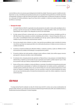 63
DAR À LUZ NA SOMBRA
sora da infância, entra com processo para desligamento do bebê da unidade. Tal processo gerará a“audiência de des-
ligamento”, ou seja, a transferência da guarda provisória para um guardião formal, geralmente um familiar que tenha
acompanhado a puérpera na UMI. Na ausência de familiar, será providenciado o acolhimento do bebê em instituição
ou a colocação em família acolhedora. Logo, há um fluxo entre a unidade e o sistema de Justiça Criminal e a Justiça
da Infância e Juventude.
»» Destaques do campo
1.	 A Unidade Materno-Infantil é organizada mais pela perspectiva da saúde e menos pelos paradigmas de se-
	 gurança, o que faz com que seja um ambiente voltado para o cuidado de bebês e mães, com corpo técnico
	 especializado, menos rígido e mais adequado ao exercício da maternidade.
2.	 As mães, apesar de ficarem o tempo todo com as crianças, participam de inúmeras atividades que têm na
	 UMI. Não tiveram falas revelando se sentirem entediadas, pelo contrário – disseram frequentar oficinas, cur-
	 sos e cultos. A possibilidade de fazer outras atividades que não seja apenas cuidar dos bebês é positiva, na
	 medida em que as tira da função exclusivamente materna.
3.	 Há uma boa relação entre a direção e as mães, o que permite que problemas sejam resolvidos de maneira
	 mais direta e que haja mais espaço para lidar com as demandas das presas em relação ao acesso à justiça, aos
	 cuidados do bebê etc.
4.	 A presença constante da Defensoria, Ministério Público e Judiciário é positiva, e pode ser refletida no bom
	 funcionamento da unidade. Há fiscalização e acompanhamento jurídico.
5.	 Os quartos coletivos são muito grandes e abrigam muitas mulheres e bebês. Seria melhor espaços menores
	 para garantir o descanso de todas e maior individualidade.
6.	 O contraste entre a situação precária das gestantes no Talavera Bruce e das puérperas na Unidade Materno
	 Infantil reforça a hipótese, já mencionada, de que as gestantes não recebem cuidado especial e que é o fato
	 de se tornarem mães que melhora, temporariamente, sua“condição prisional”.
7.	 Existe um fluxo entre a unidade e a Justiça da Infância e Juventude. A transferência da guarda provisória para
	 uma guardiã formal é judicializada na “audiência de desligamento”, tal medida aumenta a publicidade e o
	 controle quanto ao destino da criança; mas, ao mesmo tempo, há o risco do controle jurisdicional ser muito
	 estrito em relação às candidatas à guarda, e com isso, aumentar a chance de institucionalização da criança,
	 uma vez que essa decisão pode ser tomada discricionariamente a partir de critérios subjetivos e morais do
	 sistema de justiça.
SÃO PAULO
O campo de São Paulo foi realizado nos dias 20 e 28 de março de 2014 e contou com as duas coordenadoras da
pesquisa DLNS. Visitamos, por indicação da Secretaria de Administração Penitenciária (SAP), dois estabelecimentos: a
Penitenciária Feminina do Butantã e o Centro Hospitalar.
Ana Gabriela (pronta).indd 63 24/03/2015 17:17:38
 
