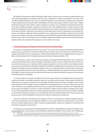 64
PENSANDO O DIREITO, No
51
No Butantã entrevistamos a diretora Rosângela Santos Souza e tivemos acesso somente à ala denominada “Casa
mãe” que abriga puérperas com bebês de até seis meses. Lá pudemos conversar reservadamente com duas mães,
com filhas de aproximadamente seis meses. Já no Centro Hospitalar, a visita não foi bem sucedida e não conseguimos
cumprir grande parte dos procedimentos metodológicos previstos pela pesquisa, dentre os quais visitar o espaço
destinado às gestantes, mães e bebês, conhecer a dinâmica e conversar com as mulheres em situação de prisão. Ape-
sar de termos obtido autorização e indicação da SAP para visitar esse estabelecimento, ao chegar ao local, na data
previamente agendada, tivemos problemas para autorizarem nossa entrada e passamos por sérios constrangimentos
nessa espera, conforme relataremos mais adiante no texto. Não tivemos acesso às mães presas ou aos espaços pri-
sionais, mas pudemos realizar duas ótimas entrevistas com a equipe técnica (psicóloga e assistente social) da Santa
Casa que nos recebeu no meio de tanta hostilidade por parte dos funcionários do sistema penitenciário paulista. Em
ambas as visitas, não nos foi deixado entrar com qualquer equipamento eletrônico, por isso as entrevistas não foram
gravadas tendo sido os registros feitos apenas nos nossos cadernos de campo.
»» Contextualização do Sistema Prisional Feminino de São Paulo
De acordo com levantamento da Pastoral Carcerária64
, em março de 2014 o Estado de São Paulo abrigava 206 mil
pessoas presas, quase 40% do mais de meio milhão de pessoas presas no Brasil. De acordo com a SAP, em 2013 a po-
pulação carcerária feminina era composta por 12.480 mulheres distribuídas entre 53 estabelecimentos prisionais: 17
deles administrados pela SAP e 36 administrados pela Secretaria de Segurança Pública - SSP.
Em entrevista que compôs o Eixo I da presente pesquisa, a advogada-militante Sônia Drigo contou a história re-
cente do atendimento materno-infantil no Estado de São Paulo, na qual se insere o CHSP. De acordo com Sônia, em
um primeiro momento, por um decreto de 2003, as gestantes próximas a dar à luz e mulheres com bebês permane-
ciam no Centro de Atendimento Hospitalar à Mulher Presa (CAHMP), localizado ao lado do estabelecimento prisional
do Butantã. Contudo, como era um espaço hospitalar, houve um surto de tuberculose e muitas crianças começaram a
morrer em decorrência disso. Em meio a essa conjuntura, o telhado do Butantã caiu e optou-se por retirar as mulheres
do CAHMP e transferi-las para Franco da Rocha para que as presas do regime semiaberto ocupassem a área enquanto
o Butantã permanecia interditado.
Em Franco da Rocha, a situação das mulheres ficou ainda mais precária, pois o estabelecimento não estava pre-
parado para atender às demandas específicas destas com suas filhas recém-nascidas. Paulo Sampaio, Secretário de
Saúde à época, conseguiu um espaço no Centro Hospitalar do Sistema Penitenciário para acomodar as mães e bebês.
Ainda, de acordo com Sônia Drigo, o fato das condições do Centro Hospitalar serem um pouco melhores do que as de
Franco da Rocha ou das unidades prisionais, fez com que as gestantes e puérperas passassem a ser transferidas para
lá. Este espaço foi equipado com berços, carrinhos, brinquedos e geladeira, para armazenar mamadeiras das mulhe-
res que não produziam leite. Assim, foi montada uma ala para gestantes e outra ala para mães. Em 2009 foi realizado
um convênio da Secretaria de Saúde com a Irmandade da Santa Casa de Misericórdia de São Paulo, para que essa
passasse a gerir o Centro Hospitalar em parceria com a SAP, que cuida da parte de segurança.
Nesta última década, a SAP declarou que começou a investir na construção de unidades “projetadas especial-
mente para atendimento das necessidades das mulheres”65
, com setores destinados à amamentação e creche, além
de área de saúde específica para a mulher. A primeira unidade paulista a seguir esse modelo foi a Penitenciária de
Tremembé, inaugurada em abril de 2011.
De acordo com a normativa da SAP, da qual não pudemos verificar a aplicabilidade, tal unidade tem espaços volta-
dos especificamente à amamentação, creches, bibliotecas, pavilhões de trabalho e visitas íntimas, como“medidas que
64	 Disponível em: http://carceraria.org.br/pastoral-carceraria-divulga-nota-publica-sobre-sistema-prisional-paulista.html. Acesso em: 23/03/14.
65	 As informações acerca da unidade de Tremembé tiveram como fonte uma reportagem do site da Secretaria de Administração Penitenciária. SAP inaugura
Penitenciária Feminina em Tremembé. 2011. Disponível em: http://www.sap.sp.gov.br/common/noticias/0500-0599/not588.html. Acesso em abr. 2014.
Ana Gabriela (pronta).indd 64 24/03/2015 17:17:38
 