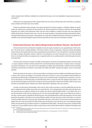 65
DAR À LUZ NA SOMBRA
visam a proporcionar melhores condições de cumprimento de pena, com mais dignidade e segurança para presas e
servidores”66
.
Infelizmente, por designação da SAP, a equipe DLNS não teve acesso à Penitenciária de Tremembé ou a qualquer
outra unidade construída nesse novo modelo.
Conforme explicitado anteriormente, o foco desta pesquisa foi conhecer projetos e unidades voltadas ao atendi-
mento da mulher presa, tentativas de “boas práticas” do sistema prisional em relação ao exercício da maternidade.
Seguindo esse critério, seria importante visitar uma das novas unidades e conhecer de perto essa nova política do
estado de São Paulo. Contudo, neste caso, o recorte do campo atendeu a orientação da própria Secretaria de Admi-
nistração Penitenciária que autorizou a visita apenas em outras duas unidades do sistema, que ficam na Capital. Se as
unidades novas são tão exemplares quanto descritas pela SAP, por que não nos foi indicada a entrada?
»» Penitenciária Feminina“Dra. Marina Marigo Cardoso de Oliveira”Butantã - São Paulo/SP
A Penitenciária Feminina do Butantã é estabelecimento de regime semiaberto com capacidade para 1028 mulhe-
res67
. No dia da visita a unidade abrigava 1100 presas, dentre as quais, 25 gestantes. Segundo a diretora Rosângela
Santos Souza na PF as gestantes ficam junto à população prisional, porém em uma“ala especial”, mais próxima da área
da saúde, e também destinada a idosas e enfermas. Já as puérperas com recém-nascidos até os seis meses de idade
ficam na chamada Casa Mãe, uma pequena ala no segundo andar em um prédio próximo à administração prisional e
à entrada da PF.
Tivemos acesso somente ao espaço Casa Mãe, onde pudemos conversar reservadamente apenas com duas mães
– as quais, segundo a diretora, haviam previamente consentido participar da pesquisa. O espaço conta com peque-
nos quartos individuais, com uma sala comum equipada com tapete de emborrachado e televisão. Parece não faltar
assistência material para as mulheres e seus bebês: tem fralda, leite NAN68
, produtos de higiene, camas e iluminação
razoável.
Dentro do prazo de seis meses, a mãe tem que indicar à assistente social da unidade uma familiar que ficará com
a criança. Caso a presa não indique ou a assistente social não a encontre, o caso é encaminhado à Vara da Infância e
Juventude que determinará o abrigamento da criança. Uma vez determinado o abrigamento e passados os seis me-
ses do nascimento, um oficial de justiça vai à Penitenciária retirar a criança da mãe sem qualquer aviso prévio, e sem
que ela tenha tido qualquer chance de ser ouvida no processo que decidiu o destino de sua filha ou filho. O que causa
aumento na ansiedade dessas mulheres que sofrem esperando a separação certa e de surpresa.
Lucinéia, uma das presas entrevistadas, critica não ter sido ouvida no processo e não ter podido falar que ela não
quer o abrigamento da sua filha, já que teria com quem deixá-la. Ao ser perguntada se ela esteve perante algum juiz,
ela menciona que na audiência criminal “eu fui ouvida mas não tive oportunidade de falar”. “é um direito meu ver o
que ela (assistente social) está escrevendo pro juiz”“eu não assinei papel algum”. Logo, junto à filha de seis meses e
uns dias, Lucinéia espera a chegada do oficial de justiça e vive antecipadamente o drama da separação:“não tem nada
para fazer, de repente o oficial leva como se fosse filho de cadela”. Uma das dores de Lucinéia é não saber ou conhecer
o destino da filha:“devia ter ciência pra onde minha filha está indo, ir visitar antes”,“pra mim eles vão estar levando um
pedaço de mim e não sei pra onde vai”. Mas ela disse que vai descobrir, e que, assim que sair, vai ao abrigo para pegar
a filha, nem que tenha que“acampar na porta e ir na Rede Record, Rede Globo...”. No dia da nossa visita, Lucinéia já tinha
a mala com as coisas da filha toda arrumada, na qual colocou uma cartinha direcionada às cuidadoras do abrigo, onde
66	 Secretaria de Administração Penitenciária. SAP inaugura Penitenciária Feminina emTremembé. São Paulo, 2011. Disponível em: http://www.sap.sp.gov.br/
common/noticias/0500-0599/not588.html.
67	 Segundo dados da Secretaria de Administração Penitenciária. Disponível em: www.sap.sp.gov.br. Acesso em: 07/04/2014.
68	 Leite em pó para recém-nascidos da marca Nestlé.
Ana Gabriela (pronta).indd 65 24/03/2015 17:17:39
 