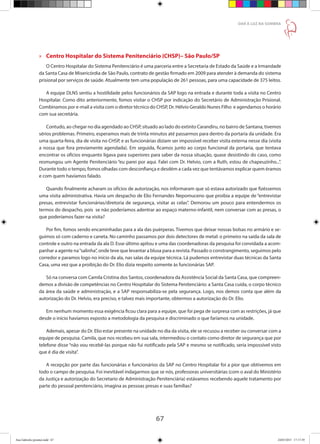 67
DAR À LUZ NA SOMBRA
»» Centro Hospitalar do Sistema Penitenciário (CHSP)– São Paulo/SP
O Centro Hospitalar do Sistema Penitenciário é uma parceria entre a Secretaria de Estado da Saúde e a Irmandade
da Santa Casa de Misericórdia de São Paulo, contrato de gestão firmado em 2009 para atender à demanda do sistema
prisional por serviços de saúde. Atualmente tem uma população de 261 pessoas, para uma capacidade de 375 leitos.
A equipe DLNS sentiu a hostilidade pelos funcionários da SAP logo na entrada e durante toda a visita no Centro
Hospitalar. Como dito anteriormente, fomos visitar o CHSP por indicação do Secretário de Administração Prisional.
Combinamos por e-mail a visita com o diretor técnico do CHSP, Dr. Hélvio Geraldo Nunes Filho e agendamos o horário
com sua secretária.
Contudo, ao chegar no dia agendado ao CHSP, situado ao lado do extinto Carandiru, no bairro de Santana, tivemos
sérios problemas. Primeiro, esperamos mais de trinta minutos até passarmos para dentro da portaria da unidade. Era
uma quarta-feira, dia de visita no CHSP, e as funcionárias diziam ser impossível receber visita externa nesse dia (visita
a nossa que fora previamente agendada). Em seguida, ficamos junto ao corpo funcional da portaria, que tentava
encontrar os ofícios enquanto ligava para superiores para saber da nossa situação, quase desistindo do caso, como
resmungou um Agente Penitenciário “eu parei por aqui. Falei com Dr. Helvio, com a Ruth, estou de chapeuzinho...”.
Durante todo o tempo, fomos olhadas com desconfiança e desdém a cada vez que tentávamos explicar quem éramos
e com quem havíamos falado.
Quando finalmente acharam os ofícios de autorização, nos informaram que só estava autorizado que fizéssemos
uma visita administrativa. Havia um despacho de Elio Fernandes Nepomuceno que proibia a equipe de “entrevistar
presas, entrevistar funcionárias/diretoria de segurança, visitar as celas”. Demorou um pouco para entendermos os
termos do despacho, pois se não poderíamos adentrar ao espaço materno-infantil, nem conversar com as presas, o
que poderíamos fazer na visita?
Por fim, fomos sendo encaminhadas para a ala das puérperas. Tivemos que deixar nossas bolsas no armário e se-
guimos só com caderno e caneta. No caminho passamos por dois detectores de metal: o primeiro na saída da sala de
controle e outro na entrada da ala D. Esse último apitou e uma das coordenadoras da pesquisa foi convidada a acom-
panhar a agente na“salinha”, onde teve que levantar a blusa para a revista. Passado o constrangimento, seguimos pelo
corredor e paramos logo no início da ala, nas salas da equipe técnica. Lá pudemos entrevistar duas técnicas da Santa
Casa, uma vez que a proibição do Dr. Elio dizia respeito somente às funcionárias SAP.
Só na conversa com Camila Cristina dos Santos, coordenadora da Assistência Social da Santa Casa, que compreen-
demos a divisão de competências no Centro Hospitalar do Sistema Penitenciário: a Santa Casa cuida, o corpo técnico
da área da saúde e administração, e a SAP responsabiliza-se pela segurança. Logo, nos demos conta que além da
autorização do Dr. Helvio, era preciso, e talvez mais importante, obtermos a autorização do Dr. Elio.
Em nenhum momento essa exigência ficou clara para a equipe, que foi pega de surpresa com as restrições, já que
desde o início havíamos exposto a metodologia da pesquisa e discriminado o que faríamos na unidade.
Ademais, apesar do Dr. Elio estar presente na unidade no dia da visita, ele se recusou a receber ou conversar com a
equipe de pesquisa. Camila, que nos recebeu em sua sala, intermediou o contato como diretor de segurança que por
telefone disse “não vou recebê-las porque não fui notificado pela SAP e mesmo se notificado, seria impossível visto
que é dia de visita”.
A recepção por parte das funcionárias e funcionários da SAP no Centro Hospitalar foi a pior que obtivemos em
todo o campo de pesquisa. Foi inevitável indagarmos que se nós, professoras universitárias (com o aval do Ministério
da Justiça e autorização do Secretario de Administração Penitenciária) estávamos recebendo aquele tratamento por
parte do pessoal penitenciário, imagina as pessoas presas e suas famílias?
Ana Gabriela (pronta).indd 67 24/03/2015 17:17:39
 