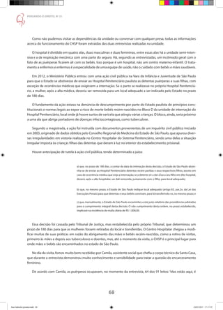 68
PENSANDO O DIREITO, No
51
Como não pudemos visitar as dependências da unidade ou conversar com qualquer presa, todas as informações
acerca do funcionamento do CHSP foram extraídas das duas entrevistas realizadas na unidade.
O hospital é dividido em quatro alas, duas masculinas e duas femininas, entre essas alas há a unidade semi-inten-
siva e a de respiração mecânica com uma parte do seguro. Há, segundo as entrevistadas, um incômodo geral com o
fato de as puérperas ficarem ali com os bebês. Isso porque é um hospital, não um centro materno-infantil. O trata-
mento a enfermos e enfermas é a especialidade de uma equipe de saúde, não o cuidado com bebês e mães saudáveis.
Em 2012, o Ministério Público entrou com uma ação civil pública na Vara de Infância e Juventude de São Paulo
para que o Estado se abstivesse de enviar ao Hospital Penitenciário paulista as detentas puérperas e suas filhas, com
exceção de ocorrências médicas que exigissem a internação. Se o parto se realizasse no próprio Hospital Penitenciá-
rio, a mulher, após a alta médica, deveria ser removida para um local adequado a ser indicado pelo Estado no prazo
de 180 dias.
O fundamento da ação estava na denúncia de descumprimento por parte do Estado paulista de princípios cons-
titucionais e normas legais ao expor a risco de morte bebês recém-nascidos no Bloco D da unidade de internação do
Hospital Penitenciário, local onde já houve surtos de varicela que atingiu várias crianças. O bloco, ainda, seria próximo
a uma ala que abriga portadores de doenças infectocontagiosas, como tuberculose.
Segundo a magistrada, a ação foi instruída com documentos provenientes de um inquérito civil público iniciado
em 2003, originado de dados obtidos pelo Conselho Regional de Medicina do Estado de São Paulo, que apurou diver-
sas irregularidades em vistoria realizada no Centro Hospitalar do Sistema Penitenciário, sendo uma delas a situação
irregular imposta às crianças filhas das detentas que deram à luz no interior do estabelecimento prisional.
Houve antecipação de tutela à ação civil pública, tendo determinado a juíza:
a) que, no prazo de 180 dias, a contar da data da intimação desta decisão, o Estado de São Paulo abste-
nha-se de enviar ao Hospital Penitenciário detentas recém paridas e seus respectivos filhos, exceto em
caso de ocorrência médica que exija a internação; se a detenta vir a dar à luz a seu filho em dito hospital,
deverá, após a alta hospitalar, ser dali removida, juntamente com o filho, para local adequado; 
b) que, no mesmo prazo, o Estado de São Paulo indique local adequado (artigo 83, par.2o. da Lei das
Execuções Penais) para que detentas e seus bebês convivam, para lá transferindo-os, no mesmo prazo; e
c) que, mensalmente, o Estado de São Paulo encaminhe a este juízo relatório das providências adotadas
para o cumprimento integral desta decisão. O não cumprimento desta ordem, no prazo estabelecido,
implicará na incidência de multa diária de R$ 1.000,00.
Essa decisão foi cassada pelo Tribunal de Justiça, mas restabelecida pelo próprio Tribunal, que determinou um
prazo de 180 dias para que as mulheres fossem retiradas do local e transferidas. O Centro Hospitalar chegou a modi-
ficar muitas de suas práticas em razão do abrigamento das mães e bebês recém-nascidos, como a rotina de visitas,
primeiro às mães e depois aos tuberculosos e doentes, mas, até o momento da visita, o CHSP é o principal lugar para
onde mães e bebês são encaminhados no estado de São Paulo.
No dia da visita, fomos muito bem recebidas por Camila, assistente social que chefia o corpo técnico da Santa Casa,
que durante a entrevista demonstrou muito conhecimento e sensibilidade para tratar a questão do encarceramento
feminino.
De acordo com Camila, as puérperas ocupavam, no momento da entrevista, 64 dos 91 leitos: “elas estão aqui, é
Ana Gabriela (pronta).indd 68 24/03/2015 17:17:39
 