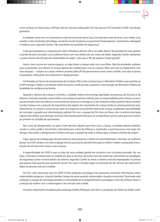 69
DAR À LUZ NA SOMBRA
como se fosse um favor para a SAP por não ter estrutura adequada”. Por não possuir UTI neonatal o CHSP não abriga
gestantes.
A unidade conta com um importante corpo funcional da Santa Casa, formada por nove técnicas: uma chefia, uma
auxiliar e sete assistentes (psicóloga, assistente social, terapeuta ocupacional, fisioterapeuta, nutricionista, advogada
e médica), que, segundo Camila,“não interferem em questões de segurança”.
A ala para puérperas é composta por celas individuais abertas 24h e um pátio aberto. No período da noite apenas
o portão da ala é trancado. Lá as mulheres ficam com seus bebês até seis meses de idade. Segundo Camila“adotamos
o prazo mínimo da LEP para ter rotatividade de vagas”, visto que a“fila de espera é muito grande”.
Assim como ocorre em outros espaços, as mães ficam o tempo todo com suas filhas. Não há atividades voltadas
para as gestantes, que devem se ocupar apenas do cuidado para com as crianças. Mais uma vez nos deparamos com
esta situação – cumpre-se o prazo mínimo previsto pela LEP de permanência entre mães e bebês, mas não se pensa
na puérpera, reforçando seu isolamento e dupla punição.
Foi firmado umTermo de Ajustamento de Conduta (TAC) entre a Santa Casa e o Ministério Público, que permite ao
CHSP entregar o bebê a um familiar direto da presa, condicionada a posterior comunicação do Ministério Público da
localidade de residência da família.
Quando o destino da criança é a família, a unidade realiza uma entrega agendada na presença de técnicos e da
detenta. Contudo, quando a presa indica uma amiga ou parente indireto para se responsabilizar pela criança, o caso é
encaminhado à Vara da Infância e Juventude de Santana e a entrega só se dá mediante ordem judicial. Nesse sentido,
Camila chamou-nos a atenção da importância do registro do nascimento da criança ainda no sistema prisional, pois,
dessa forma, se constar o nome do pai, abre-se o leque de outra família extensa da criança, ampliando a possibilidade
de conceder a guarda sem intermediação judicial. Por isso, a equipe do CH criou um fluxo com o cartório local para
registro dos bebês, que abrange inclusive instrumento particular para os companheiros presos para que seus nomes
já constem na certidão de nascimento.
Nos casos de abrigamento, no qual a mãe não tem alguém para ficar com a criança, a unidade elabora relatório
social, e o setor jurídico encaminha a demanda para a Vara da Infância e Juventude, a qual busca por uma vaga nos
abrigos. Para evitar o abrigamento, Camila conta que a equipe faz todo o esforço para contatar a família de origem.
Logo, apesar da inadequação da permanência das puérperas e bebês em local destinado a doentes, as mulheres
presas no CHSP contam com ótima equipe técnica que presta atendimento para a mulher e bebê, e preza pela manu-
tenção do vínculo entre estas e suas crianças.
A especificidade do CHSP é que se trata de uma unidade gerida em convênio com a iniciativa privada. Por um
lado, o formato é interessante na medida em que as técnicas da Santa Casa não estão tão submetidas ao paradigma
da segurança como os funcionários do sistema, segundo Camila “as vezes o sistema está tão impregnado na pessoa
que parece mais guarda que assistente social”. Por outro, o Estado segue se eximindo de ele mesmo dar tratamento
digno às pessoas sob sua custódia.
Por fim, vale mencionar que no CHSP é feita avaliação psicológica das puérperas reunindo informações sobre
maternidade pregressa, situação familiar, tempo de pena quando sentenciada e quadro emocional. Terminada esta
avaliação a equipe de psicologia pondera a necessidade de acompanhamento psicológico. Uma das ênfases deste é
a relação da mulher com a maternagem e seu vínculo com o bebê.
Iniciativa importante ressaltada pela psicóloga Sandra Rodrigues dos Reis é a produção do“diário do bebê”, onde
Ana Gabriela (pronta).indd 69 24/03/2015 17:17:39
 