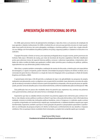 APRESENTAÇÃO INSTITUCIONAL DO IPEA
Em 2008, após processo interno de planejamento estratégico, o Ipea deu início a um processo de ampliação de
suas agendas e relações institucionais. Em 2009, o Instituto fez um concurso que permitiu recrutar em maior quanti-
dade novos perfis de técnicos, tais como advogados, sociólogos e cientistas políticos. A partir daí, o órgão intensifi-
cou seu diálogo com formuladores de políticas públicas em justiça, segurança pública e cidadania no Executivo e no
Judiciário.
O projeto Pensando o Direito se tornou uma expressão privilegiada dessa vocação recente, porém promissora do
Instituto. Nele, Ipea e Ministério da Justiça, por meio da Secretaria de Assuntos Legislativos (SAL-MJ), trabalharam
juntos para selecionar temas de especial interesse público, convocar e selecionar especialistas, e desenvolver ativi-
dades de coleta e análise de dados que ajudassem a refletir sobre caminhos para a mudança em políticas públicas,
especialmente nas suas dimensões jurídico-institucionais.
Além disso, o projeto também contemplou a realização de eventos de discussão, a interlocução com especialistas
do estrangeiro, e o apoio à incipiente, porém vibrante comunidade de pesquisa empírica em direito no Brasil, com a
concessão de apoio técnico e financeiro e a criação de meios de integração entre sua produção e a Rede de Estudos
Empíricos em Direito, a REED.
A aproximação entre Ipea e SAL-MJ permitiu a ampliação do rigor e da aplicabilidade nas pesquisas do projeto,
realizando mais plenamente, assim, os objetivos com os quais ele foi concebido: trazer elementos concretos de avalia-
ção do arcabouço normativo no Brasil, inclusive a partir da experiência comparada, a fim de que ele possa ser aperfei-
çoado, para dar conta dos desafios para o nosso desenvolvimento, conforme estabelecidos pela Constituição de 1988.
Esta publicação traz um pouco dos resultados dessa rica parceria que, esperamos nós, continue nos próximos
ciclos governamentais, ainda que sob outras formas e estratégias de execução.
Expectamos que Que os cidadãos leitores encontrem nas próximas páginas bons elementos para conhecer me-
lhor as das relações sociais, políticas e jurídicas no Brasil. E que Que a discussão democrática e bem informada dessa
realidade, inclusive no âmbito das instituições políticas brasileiras, como o Congresso e o Judiciário, ajude a animar
os espíritos empenhados em transformá-las naquilo que, inevitavelmente, a cidadania brasileira requeira que sejam
transformadas. Esperamos, também, que Que as novas gerações de gestores e pesquisadores aproveitem e aprofun-
dem as contribuições da pesquisa empírica em direito no Brasil para o enfrentamento de seus desafios e impasses
cotidianos. Pois se quaisquer desses resultados forem alcançados, o projeto terá cumprido aquilo que se propôs.
Sergei Suarez Dillon Soares
Presidente do Instituto de Pesquisa Econômica Aplicada (Ipea)
Ana Gabriela (pronta).indd 7 24/03/2015 17:17:35
 