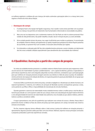 70
PENSANDO O DIREITO, No
51
as mulheres registram o cotidiano de suas crianças, de modo a estimular a percepção sobre si e a criança, bem como
registrar a história do início dessa relação.
»» Destaques do campo
1.	 É vantajoso haver uma equipe não ligada à segurança, mas à saúde e outras áreas para lidar com as puérpe-
	 ras e as crianças. Isso permite um tratamento mais humanizado e direcionado às necessidades do público.
2.	 Mais uma vez nos deparamos com o isolamento materno. Em São Paulo ser mãe no sistema prisional é ficar
	 isolada da vida penitenciária, não poder trabalhar, estudar, não ter remição de pena, ou outra atividade.
3.	 Há no estado grande número de presas, mas vagas insuficientes para receber as puérperas. A concentração
	 de unidades materno-infantis, principalmente na capital, impede que puérperas do interior fiquem próximas
	 da sua família, se quiserem ficar com os bebês. É necessário descentralizar por regiões.
4.	 Foi sintomática a indicação pela SAP dos dois estabelecimentos prisionais a serem visitados, em detrimento
	 das três novas unidades voltadas especialmente“para atendimento das necessidades das mulheres”.
4.4 Quadrinhos: ilustrações a partir dos campos de pesquisa
As visitas aos estabelecimentos prisionais e a unidades materno-infantis foram essenciais para mapearmos vivên-
cias de exercício de maternidade na prisão e problematizá-las – com a ajuda de detentas, gestoras e especialistas. A
partir dessas experiências, bem como daquelas adquiridas nos Eixos anteriores, constatamos que o principal gargalo
para que mulheres em situação prisional consigam exercitar seus direitos é a falta de acesso à justiça. Os estabeleci-
mentos prisionais são espaços de violação de direitos, em especial quando em pauta peculiaridades de um grupo que
já representa minoria no sistema.
A estrutura falha e punitivista do sistema de justiça, somada à negligência e desatenção aos direito humanos, em
especial reprodutivos e maternos, de mulheres em privação de liberdade acarreta consequências gravosas a estas,
como perda de suas filhas e filhos e impossibilidade de manutenção de vínculos familiares.
Quando garantem o exercício da maternidade muitos estabelecimentos isolam a mulher presa e não lhe dão au-
tonomia para decidir se e como querem cuidar de suas crianças. Existe uma naturalização do papel materno feminino
e uma obrigatoriedade de exercício da maternidade não autônomo, mas vinculado ao que saberes médicos, adminis-
trativos e jurídicos consideram válido.
A seguir apresentamos uma série de quadrinhos que traduzem esse entrave de acesso a direitos. Nossa ideia é
justamente ilustrar as falhas no fluxo do sistema de justiça que tanto apareceu em campo, tornando mais visível os
entraves encontrados.
Por fim, trazemos algumas breves reflexões sobre o (não) acesso à justiça de mulheres em situação prisional, e
apresentamos algumas possíveis saídas para lidar com esse entrave. Ademais, expomos nossas principais conclusões
e propostas produzidas a partir das experiências narradas.
Ana Gabriela (pronta).indd 70 24/03/2015 17:17:39
 