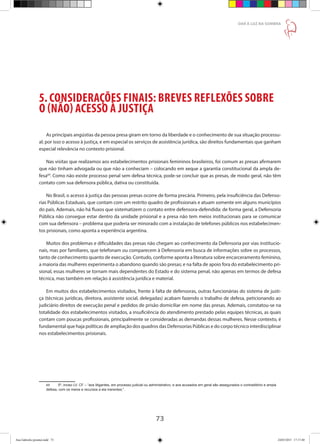 73
DAR À LUZ NA SOMBRA
5. CONSIDERAÇÕES FINAIS: BREVES REFLEXÕES SOBRE
O (NÃO) ACESSO À JUSTIÇA
As principais angústias da pessoa presa giram em torno da liberdade e o conhecimento de sua situação processu-
al; por isso o acesso à justiça, e em especial os serviços de assistência jurídica, são direitos fundamentais que ganham
especial relevância no contexto prisional.
Nas visitas que realizamos aos estabelecimentos prisionais femininos brasileiros, foi comum as presas afirmarem
que não tinham advogada ou que não a conheciam – colocando em xeque a garantia constitucional da ampla de-
fesa69
. Como não existe processo penal sem defesa técnica, pode-se concluir que as presas, de modo geral, não têm
contato com sua defensora pública, dativa ou constituída.
No Brasil, o acesso à justiça das pessoas presas ocorre de forma precária. Primeiro, pela insuficiência das Defenso-
rias Públicas Estaduais, que contam com um restrito quadro de profissionais e atuam somente em alguns municípios
do país. Ademais, não há fluxos que sistematizem o contato entre defensora-defendida: de forma geral, a Defensoria
Pública não consegue estar dentro da unidade prisional e a presa não tem meios institucionais para se comunicar
com sua defensora – problema que poderia ser minorado com a instalação de telefones públicos nos estabelecimen-
tos prisionais, como aponta a experiência argentina.
Muitos dos problemas e dificuldades das presas não chegam ao conhecimento da Defensoria por vias institucio-
nais, mas por familiares, que telefonam ou comparecem à Defensoria em busca de informações sobre os processos,
tanto de conhecimento quanto de execução. Contudo, conforme aponta a literatura sobre encarceramento feminino,
a maioria das mulheres experimenta o abandono quando são presas; e na falta de apoio fora do estabelecimento pri-
sional, essas mulheres se tornam mais dependentes do Estado e do sistema penal, não apenas em termos de defesa
técnica, mas também em relação à assistência jurídica e material.
Em muitos dos estabelecimentos visitados, frente à falta de defensoras, outras funcionárias do sistema de justi-
ça (técnicas jurídicas, diretora, assistente social, delegadas) acabam fazendo o trabalho de defesa, peticionando ao
judiciário direitos de execução penal e pedidos de prisão domiciliar em nome das presas. Ademais, constatou-se na
totalidade dos estabelecimentos visitados, a insuficiência do atendimento prestado pelas equipes técnicas, as quais
contam com poucas profissionais, principalmente se consideradas as demandas dessas mulheres. Nesse contexto, é
fundamental que haja políticas de ampliação dos quadros das Defensorias Públicas e do corpo técnico interdisciplinar
nos estabelecimentos prisionais.
69	 5º, inciso LV, CF – “aos litigantes, em processo judicial ou administrativo, e aos acusados em geral são assegurados o contraditório e ampla
defesa, com os meios e recursos a ela inerentes;”.
Ana Gabriela (pronta).indd 73 24/03/2015 17:17:40
 