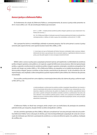 74
PENSANDO O DIREITO, No
51
Acesso à justiça e a Defensoria Pública
Os fundamentos da criação da Defensoria Pública e, consequentemente, do acesso à justiça estão presentes no
Art 5º, inciso LXXIV, e art. 134, da Constituição Federal, que enunciam:
Art 5º, [...] LXXIV – o Estado prestará assistência jurídica integral e gratuita aos que comprovarem insu-
ficiência de recursos;[...]
Art. 134. A Defensoria Pública é instituição essencial à função jurisdicional do Estado, incumbindo-lhe a
orientação jurídica e a defesa, em todos os graus, dos necessitados, na forma do art. 5º, LXXIV.
Sob a perspectiva teórica e metodológica adotada na presente pesquisa, não há como pensar o acesso à justiça
somente pelo aspecto formal, como aponta Gustavo Soares Reis (2008, p. 259):
[...] numa época em que as Declarações de Direitos Humanos contemplam todas as pessoas, indepen-
dentemente da classe a que pertençam, faz-se necessário repensar o significado do direito de acesso à
justiça, que não pode esgotar-se numa concepção meramente formal.
Refletir sobre o acesso à justiça para a população prisional é pensar, principalmente, na efetividade da assistência
jurídica integral e gratuita a este público e, em especial, o papel da Defensoria nesse processo. Além da representação
jurídica, a garantia constitucional de assistência jurídica integral e gratuita contempla a assistência extrajudicial. De
acordo com Sergio Luiz Junkes (2003, p. 145) a Defensoria Pública, ao enquadrar-se no modelo de prestação de assis-
tência jurídica integral,“passou a envolver as duas funções características da advocacia”: (a) de consultoria e (b) a de
representação, esta ampliada à esfera extrajudicial, quando imprescindível à plena defesa dos interessas das pessoas
necessitadas.
Essa escolha constitucional tem como objetivo a maximização democrática do sistema de justiça, conforme expli-
ca Reis (2013, p. 33):
a institucionalização constitucional da assistência jurídica à população hipossuficiente traz inerente o
vetor de maximização democrática do sistema de justiça, na medida em que compreende que os fun-
damentos e objetivos constitucionais não podem ser atingidos sem um esforço especialmente intenso
para incluir o grande contingente de brasileiros excluídos econômica e juridicamente. Para tanto, não
seria suficiente a mera assistência judiciária passiva e reativa, com a propositura de milhares de ações
relativas aos poucos e intuitivos direitos individuais conhecidos da população carente, como prestações
alimentícias e assistenciais.
A Defensoria Pública no Brasil não conseguiu ainda cumprir com sua tarefa básica de prestação de assistência
judiciária tendo, por enquanto, atuação tímida na esfera extrajudicial e coletiva.
Um dos caminhos apontados por Reis (2008, p. 266) para consubstanciar“uma das principais metas de uma autên-
tica Defensoria Pública”seria a educação em direitos, por meio da disponibilização à população de canais de comuni-
cação da instituição que informem a prestação de assistência e os meios de efetivá-la (ações civis, públicas, mediação
de conflitos etc).
Ana Gabriela (pronta).indd 74 24/03/2015 17:17:40
 
