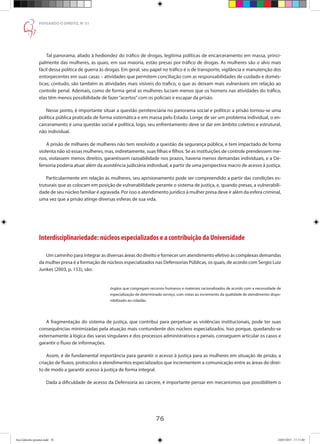 76
PENSANDO O DIREITO, No
51
Tal panorama, aliado à hediondez do tráfico de drogas, legitima políticas de encarceramento em massa, princi-
palmente das mulheres, as quais, em sua maioria, estão presas por tráfico de drogas. As mulheres são o alvo mais
fácil dessa política de guerra às drogas. Em geral, seu papel no tráfico é o de transporte, vigilância e manutenção dos
entorpecentes em suas casas – atividades que permitem conciliação com as responsabilidades de cuidado e domés-
ticas; contudo, são também as atividades mais visíveis do trafico, o que as deixam mais vulneráveis em relação ao
controle penal. Ademais, como de forma geral as mulheres lucram menos que os homens nas atividades do tráfico,
elas têm menos possibilidade de fazer“acertos”com os policiais e escapar da prisão.
Nesse ponto, é importante situar a questão penitenciária no panorama social e político: a prisão tornou-se uma
política pública praticada de forma sistemática e em massa pelo Estado. Longe de ser um problema individual, o en-
carceramento é uma questão social e política, logo, seu enfrentamento deve se dar em âmbito coletivo e estrutural,
não individual.
A prisão de milhares de mulheres não tem resolvido a questão da segurança pública, e tem impactado de forma
violenta não só essas mulheres, mas, indiretamente, suas filhas e filhos. Se as instituições de controle prendessem me-
nos, violassem menos direitos, garantissem razoabilidade nos prazos, haveria menos demandas individuais, e a De-
fensoria poderia atuar além da assistência judiciária individual, a partir de uma perspectiva macro de acesso à justiça.
Particularmente em relação às mulheres, seu aprisionamento pode ser compreendido a partir das condições es-
truturais que as colocam em posição de vulnerabilidade perante o sistema de justiça, e, quando presas, a vulnerabili-
dade de seu núcleo familiar é agravada. Por isso o atendimento jurídico à mulher presa deve ir além da esfera criminal,
uma vez que a prisão atinge diversas esferas de sua vida.
Interdisciplinariedade: núcleos especializados e a contribuição da Universidade
Um caminho para integrar as diversas áreas do direito e fornecer um atendimento efetivo às complexas demandas
da mulher presa é a formação de núcleos especializados nas Defensorias Públicas, os quais, de acordo com Sergio Luiz
Junkes (2003, p. 153), são:
órgãos que congregam recursos humanos e materiais racionalizados de acordo com a necessidade de
especialização de determinado serviço, com vistas ao incremento da qualidade de atendimento dispo-
nibilizado ao cidadão.
A fragmentação do sistema de justiça, que contribui para perpetuar as violências institucionais, pode ter suas
consequências minimizadas pela atuação mais contundente dos núcleos especializados. Isso porque, quedando-se
externamente à lógica das varas singulares e dos processos administrativos e penais, conseguem articular os casos e
garantir o fluxo de informações.
Assim, é de fundamental importância para garantir o acesso à justiça para as mulheres em situação de prisão, a
criação de fluxos, protocolos e atendimentos especializados que incrementem a comunicação entre as áreas do direi-
to de modo a garantir acesso à justiça de forma integral.
Dada a dificuldade de acesso da Defensoria ao cárcere, é importante pensar em mecanismos que possibilitem o
Ana Gabriela (pronta).indd 76 24/03/2015 17:17:40
 