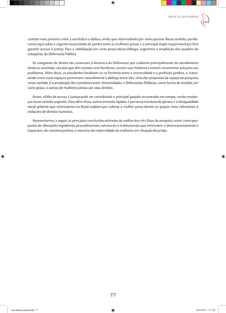 77
DAR À LUZ NA SOMBRA
contato mais próximo entre a assistida e a defesa, ainda que intermediado por outra pessoa. Nesse sentido, ponde-
ramos aqui sobre a urgente necessidade de pontes entre as mulheres presas e o principal órgão responsável por lhes
garantir acesso à justiça. Para a viabilização em curto prazo desse diálogo, sugerimos a ampliação dos quadros de
estagiárias da Defensoria Pública.
As estagiárias de direito são essenciais à dinâmica da Defensoria por cuidarem principalmente do atendimento
direto às assistidas, são elas que têm contato com familiares, ouvem suas histórias e tentam encaminhar soluções aos
problemas. Além disso, as estudantes localizam-se na fronteira entre a universidade e a profissão jurídica, e, transi-
tando entre esses espaços, promovem naturalmente o diálogo entre eles. Uma das propostas da equipe de pesquisa,
nesse sentido, é a ampliação dos convênios entre Universidades e Defensorias Públicas, como forma de ampliar, em
curto prazo, o acesso de mulheres presas aos seus direitos.
Assim, a falta de acesso à justiça pode ser considerada o principal gargalo encontrado em campo, sendo mudan-
ças nesse sentido urgentes. Para além disso, outros entraves ligados à perversa estrutura de gênero e à desigualdade
social gritante que vivenciamos no Brasil acabam por colocar a mulher presa dentre os grupos mais vulneráveis à
violações de direitos humanos.
Apresentamos, a seguir, as principais conclusões advindas da análise dos três Eixos da pesquisa, assim como pro-
postas de alterações legislativas, procedimentais, estruturais e institucionais que estimulem o desencarceramento e
impactem, de maneira positiva, o exercício de maternidade de mulheres em situação de prisão.
Ana Gabriela (pronta).indd 77 24/03/2015 17:17:40
 