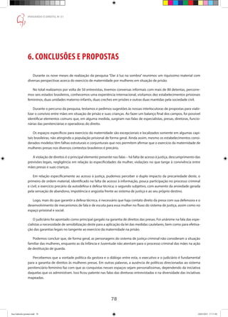 78
PENSANDO O DIREITO, No
51
6. CONCLUSÕES E PROPOSTAS
Durante os nove meses de realização da pesquisa “Dar à luz na sombra” reunimos um riquíssimo material com
diversas perspectivas acerca do exercício de maternidade por mulheres em situação de prisão.
No total realizamos por volta de 50 entrevistas, tivemos conversas informais com mais de 80 detentas, percorre-
mos seis estados brasileiros, conhecemos uma experiência internacional, visitamos dez estabelecimentos prisionais
femininos, duas unidades materno-infantis, duas creches em prisões e outras duas mantidas pela sociedade civil.
Durante o percurso da pesquisa, testamos e pedimos sugestões às nossas interlocutoras de propostas para viabi-
lizar o convívio entre mães em situação de prisão e suas crianças. Ao fazer um balanço final dos campos, foi possível
identificar elementos comuns que, em alguma medida, surgiram nas falas de especialistas, presas, diretoras, funcio-
nárias das penitenciárias e operadoras do direito.
Os espaços específicos para exercício da maternidade são excepcionais e localizados somente em algumas capi-
tais brasileiras, não atingindo a população prisional de forma geral. Ainda assim, mesmo os estabelecimentos consi-
derados modelos têm falhas estruturais e conjunturais que nos permitem afirmar que o exercício da maternidade de
mulheres presas nos diversos contextos brasileiros é precário.
A violação de direitos é o principal elemento presente nas falas – há falta de acesso à justiça, descumprimento das
previsões legais, negligência em relação às especificidades da mulher, violações no que tange à convivência entre
mães presas e suas crianças.
Em relação especificamente ao acesso à justiça, pudemos perceber o duplo impacto da precariedade deste, o
primeiro de ordem material, identificado na falta de acesso à informação, pouca participação no processo criminal
e civil, e exercício precário da autodefesa e defesa técnica; o segundo subjetivo, com aumento da ansiedade gerada
pela sensação de abandono, impotência e angústia frente ao sistema de justiça e ao seu próprio destino.
Logo, mais do que garantir a defesa técnica, é necessário que haja contato direto da presa com sua defensora e o
desenvolvimento de mecanismos de fala e de escuta para essa mulher no fluxo do sistema de justiça, assim como no
espaço prisional e social.
O judiciário foi apontado como principal gargalo na garantia de direitos das presas. Foi unânime na fala das espe-
cialistas a necessidade de sensibilização deste para a aplicação da lei das medidas cautelares, bem como para efetiva-
ção das garantias legais no tangente ao exercício da maternidade na prisão.
Podemos concluir que, de forma geral, as personagens do sistema de justiça criminal não consideram a situação
familiar das mulheres, enquanto as da Infância e Juventude não atentam para o processo criminal das mães na ação
de destituição de guarda.
Percebemos que a vontade política da gestora e o diálogo entre esta, o executivo e o judiciário é fundamental
para a garantia de direitos às mulheres presas. Em outras palavras, a ausência de políticas direcionadas ao sistema
penitenciário feminino faz com que as conquistas nesses espaços sejam personalíssimas, dependendo da iniciativa
daquelas que os administram. Isso ficou patente nas falas das diretoras entrevistadas e na diversidade das inciativas
mapeadas. 	
Ana Gabriela (pronta).indd 78 24/03/2015 17:17:40
 