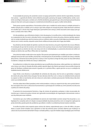 79
DAR À LUZ NA SOMBRA
A necessidade da presença de assistentes sociais no espaço prisional foi unânime dentre especialistas, funcioná-
rias e presas – a garantia de direitos neste ambiente pressupõe a presença de equipe multidisciplinar, sendo a assis-
tente social figura chave para o contato com a família da detenta, para garantir que a documentação pessoal da presa
esteja em dia, bem como para assegurar o recebimento de benefícios aos quais a mulher tenha direito.
Tanto presas quanto especialistas e funcionárias acham que o modelo de creche externa à unidade prisional é a
melhor solução para o cuidado com as crianças cujas mães estejam em situação de prisão.Todas elas foram unânimes
em ressaltar que o cárcere não é lugar ideal para a permanência de crianças, sendo necessário outro espaço para ga-
rantir o contato entre mães e filhas.
Um dos paradoxos, que enfrentamos desde o início da pesquisa, é a escolha entre a institucionalização da criança
ou a separação da mãe. Ao serem colocadas frente a esse paradoxo do sistema de justiça, diversas opiniões aparece-
ram no campo revelando que não há consenso entre as mulheres sobre o assunto, tendo algumas priorizado a perma-
nência com o recém-nascido, enquanto outras foram enfáticas de que prisão não é lugar para bebês.
Essa dinâmica de diversidade de opiniões e pontos de vistas iluminou uma parte importante das nossas reflexões.
A constatação de que não há consenso, nem mesmo entre as presas, trouxe uma chave fundamental para a pesquisa:
a resposta quanto ao destino da mãe e da criança tem de ser individualizada, e a autonomia decisória da mulher em
relação ao destino das suas filhas e filhos deve ser respeitada.
Uma série de matizes reside entre essas opções. Elas passam principalmente por medidas que evitam a institucio-
nalização tanto da mãe como do filho, priorizando a manutenção do vínculo familiar e os direitos da criança, evitando,
dessa forma, o binarismo da escolha que leva a criança a viver na prisão ou longe da mãe, já que nas duas alternativas
é evidente a violação dos direitos da criança e adolescente.
Ao analisarmos os relatos do campo, percebemos que as justificativas das presas, sobre qual deve ser o destino de
uma criança com mãe em situação de prisão, podem apontar alguns dos fatores que pesam nessa escolha: tempo da
pena; ter familiares confiáveis para assumir a guarda; se é o primeiro filho; o apoio que tem na rua; as condições do
estabelecimento; distância etc.
Logo, frente a esse dissenso e à pluralidade de contextos da mãe presa, não há como se generalizar a resposta
do sistema de justiça diante dessa situação. Na dura decisão entre ficar com a criança no estabelecimento prisional
ou separar-se dela no nascimento, tem de se levar em conta todo o contexto psicossocial e familiar dessa mãe, bem
como sua vontade pessoal.
Uma das saídas desse (falso) paradoxo, entre institucionalizar a criança ou separá-la da mãe, seria a prisão domici-
liar, essa opção choca com a cultura do encarceramento e a priorização do“combate ao crime”presente nos discursos
e práticas do sistema de justiça.
O aumento do encarceramento feminino, e logo do número de gestantes, puérperas e mães encarceradas de-
monstra que o sistema de justiça criminal vem ignorando recomendações de organizações internacionais contra o
uso de prisão para essas mulheres.
Concluímos que uma melhor possibilidade de exercício de maternidade ocorrerá sempre fora da prisão e, se a
legislação for cumprida, tanto em relação à excepcionalidade da prisão preventiva como no tangente à aplicação da
prisão domiciliar, grande parte dos problemas que afetam a mulher no ambiente prisional estarão resolvidos.
A escolha da prisão como resposta quase unívoca do sistema, especialmente para o crime de tráfico, cria para-
doxos, os quais seriam evitados caso a gestante ou mãe não estivesse presa. Contudo sabemos que mudanças na
cultura do encarceramento demandam tempo e vontade política, o que de imediato exige estratégias para minimizar
Ana Gabriela (pronta).indd 79 24/03/2015 17:17:40
 