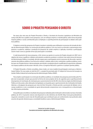 SOBRE O PROJETO PENSANDO O DIREITO
No marco dos sete anos do Projeto Pensando o Direito, a Secretaria de Assuntos Legislativos do Ministério da
Justiça (SAL/MJ) traz a público novas pesquisas, com um enfoque empírico e interdisciplinar, sobre temas de grande
impacto público e social, contribuindo para a ampliação e o aperfeiçoamento da participação no debate sobre polí-
ticas públicas.
O objetivo central das pesquisas do Projeto é produzir conteúdos para ultilização no processo de tomada de deci-
são da Administração Pública na construção de políticas públicas. Com isso, busca-se estimular a aproximação entre
governo e academia, viabilizar a produção de pesquisas de caráter empírico e aplicado, incentivar a participação
social e trazer à tona os grandes temas que preocupam a sociedade.
A cada lançamento de novas pesquisas, a SAL renova sua aposta no sucesso do Projeto, lançado em 2007 com o
objetivo de inovar e qualificar o debate, estimulando a academia a produzir e conhecer mais sobre temas de interesse
da Administração Pública e sociedade, abrindo espaço para a participação social no processo de discussão e aprimo-
ramento das políticas públicas. Essa forma de conduzir o debate sobre as leis, instituições e políticas públicas contri-
bui para seu fortalecimento e democratização, permitindo a produção plural e qualificada de argumentos utilizados
nos espaços públicos de discussão e decisão, como o Congresso Nacional, o governo e a própria opinião pública.
O Projeto Pensando o Direito consolidou, desse modo, um novo modelo de participação social para a Adminis-
tração Pública. Por essa razão, em abril de 2011, o projeto foi premiado pela 15ª edição do Concurso de Inovação na
Gestão Pública Federal da Escola Nacional de Administração Pública (ENAP).
Para ampliar a participação na construção de políticas públicas, os resultados das pesquisas promovidas pelo Pro-
jeto são incorporados sempre que possível na forma de novos projetos de lei, de sugestões para o aperfeiçoamento
de propostas em tramitação, de orientação para o posicionamento da SAL/MJ e dos diversos órgãos da Administração
Pública em discussões sobre alterações da legislação ou da gestão para o aprimoramento das instituições do Estado.
Ademais, a divulgação das pesquisas por meio da Série Pensando o Direito permite a promoção de debates com o
campo acadêmico e com a sociedade em geral, demonstrando compromisso com a transparência e a disseminação
das informações produzidas.
Estapublicaçãoconsolidaosresultadosdaspesquisasrealizadaspelasinstituiçõesselecionadasnasduaschamadas
públicas de 2012. O presente volume está disponível no sítio eletrônico da SAL/MJ (http://www.pensandoodireito.
mj.gov.br), somando-se assim mais de 50 publicações que contribuem para um conhecimento mais profundo sobre
assuntos de grande relevância para a sociedade brasileira e para a Administração Pública.
Gabriel de Carvalho Sampaio
Secretário de Assuntos Legislativos do Ministério da Justiça
Ana Gabriela (pronta).indd 8 24/03/2015 17:17:36
 