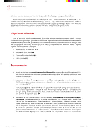 80
PENSANDO O DIREITO, No
51
o impacto da prisão na vida pessoal e familiar das quase 35 mil mulheres que estão presas hoje no Brasil.
Nossas propostas buscam contemplar essas estratégias de forma a aprimorar o exercício de maternidade e a ga-
rantia de convivência familiar de mulheres em situação de prisão. A seguir, apresentamos trinta propostas nas linhas
de desencarceramento, convivência familiar e fluxo do sistema de justiça, as quais têm por objetivo senão diminuir a
população prisional feminina, ao menos reduzir as violações e consequências do aprisionamento.
Propostas dar à luz na sombra
Além da divisão das propostas em três frentes, quais sejam, desencarceramento, convivência familiar e fluxo do
sistema de justiça, optamos por apresentá-las considerando as possibilidades de encaminhamento destas na esfera
do Poder Executivo, destacando, quando for o caso, se trata de recomendação de implementação ou alteração de lei
em vigor; projeto de lei que esteja em tramitação; ou de elaboração de política pública. Para tanto, criamos a seguinte
legenda, presente ao final de cada tópico:
•	 Implementação de lei em vigor (ILV)
•	 Alteração de lei em vigor (ALV)
•	 Projeto de lei em tramitação (PL)
•	 Política Pública (PP)
Desencarceramento:
•	 Ampliação da aplicação de medida cautelar de prisão domiciliar, quando não couber liberdade provisória,
para mulheres grávidas e/ou com filhas e ampliação das alternativas penais para desencarceramento de mães
em situação prisional. (ILV)
•	 Incremento do sistema de acompanhamento de medidas cautelares para que aumente a aplicação e cre-
dibilidade destas perante o sistema de justiça, de modo a enfrentar a cultura de encarceramento que permeia
suas instituições. (ILV/PP)
•	 Formulação de políticas sociais específicas para que a mulher encarcerada consiga reunir as condições ma-
teriais básicas que possibilitem a aplicação da prisão domiciliar (por exemplo, domicílio e renda), bem como
para que consiga manter-se nesse regime. Nesse sentido recomenda-se a articulação do sistema de justiça
com o sistema de seguridade social. (PP)
•	 Alteração da Lei dos Crimes Hediondos (Lei nº 8072/90), para ampliar a aplicação do indulto a mães e ges-
tantes presas, com a excepcionalização da vedação prevista no art. 2º da Lei, o qual proíbe a anistia, graça
e indulto para as condenadas pelos crimes nela previstos. Considerando que a maioria das mulheres presas
cumpre pena por tráfico, sendo este hediondo, recomenda-se a alteração de modo que os decretos de indulto
possam atingir maior número de mulheres que atualmente. Nesse caso, a vedação do inciso XLIII do artigo 5º
da Constituição Federal (que considera o tráfico de drogas crime insuscetível de graça ou indulto), deve ser
relativizada e o decreto aplicado em caráter excepcional e motivado por razões humanitárias em analogia ao
“indulto humanitário” – figura que vem sendo reconhecida pela jurisprudência mesmo para os condenados
Ana Gabriela (pronta).indd 80 24/03/2015 17:17:40
 