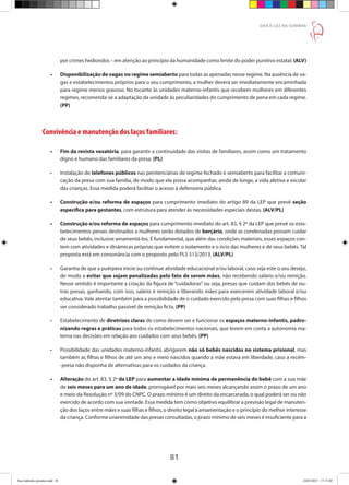 81
DAR À LUZ NA SOMBRA
por crimes hediondos – em atenção ao princípio da humanidade como limite do poder punitivo estatal. (ALV)
•	 Disponibilização de vagas no regime semiaberto para todas as apenadas nesse regime. Na ausência de va-
gas e estabelecimentos próprios para o seu cumprimento, a mulher deverá ser imediatamente encaminhada
para regime menos gravoso. No tocante às unidades materno-infantis que recebem mulheres em diferentes
regimes, recomenda-se a adaptação da unidade às peculiaridades do cumprimento de pena em cada regime.
(PP)
Convivência e manutenção dos laços familiares:
•	 Fim da revista vexatória, para garantir a continuidade das visitas de familiares, assim como um tratamento
digno e humano das familiares da presa. (PL)
•	 Instalação de telefones públicos nas penitenciárias de regime fechado e semiaberto para facilitar a comuni-
cação da presa com sua família, de modo que ela possa acompanhar, ainda de longe, a vida afetiva e escolar
das crianças. Essa medida poderá facilitar o acesso à defensoria pública.
•	 Construção e/ou reforma de espaços para cumprimento imediato do artigo 89 da LEP que prevê seção
específica para gestantes, com estrutura para atender às necessidades especiais destas. (ALV/PL)
•	 Construção e/ou reforma de espaços para cumprimento imediato do art. 83, § 2º da LEP que prevê os esta-
belecimentos penais destinados a mulheres serão dotados de berçário, onde as condenadas possam cuidar
de seus bebês, inclusive amamentá-los. É fundamental, que além das condições materiais, esses espaços con-
tem com atividades e dinâmicas próprias que evitem o isolamento e o ócio das mulheres e de seus bebês. Tal
proposta está em consonância com o proposto pelo PLS 513/2013. (ALV/PL)
•	 Garantia de que a puérpera inicie ou continue atividade educacional e/ou laboral, caso seja este o seu desejo,
de modo a evitar que sejam penalizadas pelo fato de serem mães, não recebendo salário e/ou remição.
Nesse sentido é importante a criação da figura de “cuidadoras” ou seja, presas que cuidam dos bebês de ou-
tras presas, ganhando, com isso, salário e remição e liberando mães para exercerem atividade laboral e/ou
educativa. Vale atentar também para a possibilidade de o cuidado exercido pela presa com suas filhas e filhos
ser considerado trabalho passível de remição ficta. (PP)
•	 Estabelecimento de diretrizes claras de como devem ser e funcionar os espaços materno-infantis, padro-
nizando regras e práticas para todos os estabelecimentos nacionais, que levem em conta a autonomia ma-
terna nas decisões em relação aos cuidados com seus bebês. (PP)
•	 Possibilidade das unidades materno-infantis abrigarem não só bebês nascidos no sistema prisional, mas
também as filhas e filhos de até um ano e meio nascidos quando a mãe estava em liberdade, caso a recém-
-presa não disponha de alternativas para os cuidados da criança.
•	 Alteração do art. 83, § 2º da LEP para aumentar a idade mínima de permanência do bebê com a sua mãe
de seis meses para um ano de idade, prorrogável por mais seis meses alcançando assim o prazo de um ano
e meio da Resolução nº 3/09 do CNPC. O prazo mínimo é um direito da encarcerada, o qual poderá ser ou não
exercido de acordo com sua vontade. Essa medida tem como objetivo equilibrar a previsão legal de manuten-
ção dos laços entre mães e suas filhas e filhos, o direito legal à amamentação e o princípio do melhor interesse
da criança. Conforme unanimidade das presas consultadas, o prazo mínimo de seis meses é insuficiente para a
Ana Gabriela (pronta).indd 81 24/03/2015 17:17:40
 