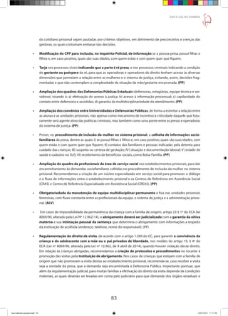 83
DAR À LUZ NA SOMBRA
do cotidiano prisional sejam pautadas por critérios objetivos, em detrimento de preconceitos e crenças das
gestoras, os quais costumam embasar tais decisões.
•	 Modificação do CPP para inclusão, no Inquérito Policial, de informação se a pessoa presa possui filhas e
filhos e, em caso positivo, quais são suas idades, com quem estão e com quem quer que fiquem.
•	 Tarja nos processos cíveis indicando que a parte é ré presa, e nos processos criminais indicando a condição
de gestante ou puérpera da ré, para que as operadoras e operadores do direito tenham acesso às diversas
dimensões que permeiam a relação entre as mulheres e o sistema de justiça, evitando, assim, decisões frag-
mentadas e que não contemplam a complexidade da situação da mãe/gestante encarcerada. (PP)
•	 Ampliação dos quadros das Defensorias Públicas Estaduais (defensoras, estagiárias, equipe técnica e ser-
vidoras) visando à: a) efetivação do acesso à justiça; b) acesso à informação processual; c) capilaridade do
contato entre defensoria e assistidas; d) garantia da multidisciplinariedade do atendimento. (PP)
•	 Ampliação dos convênios entre Universidades e Defensorias Públicas, de forma a estreitar a relação entre
as alunas e as unidades prisionais, não apenas como mecanismo de incentivo à criticidade daquele que futu-
ramente será agente ativo das políticas criminais, mas também como uma ponte entre as presas e operadoras
do sistema de justiça. (PP)
•	 Prever, no procedimento de inclusão da mulher no sistema prisional, a colheita de informações socio-
familiares da presa, dentre as quais: I) se possui filhas e filhos e, em caso positivo, quais são suas idades, com
quem estão e com quem quer que fiquem; II) contatos das familiares e pessoas indicadas pela detenta para
cuidado das crianças; III) suspeita ou certeza de gestação; IV) situação e documentação laboral; V) estado de
saúde e cadastro no SUS; VI) recebimento de benefícios sociais, como Bolsa Família. (PP)
•	 Ampliação do quadro de profissionais da área de serviço social nos estabelecimentos prisionais, para dar
encaminhamento às demandas sociofamiliares colhidas no procedimento de inclusão da mulher no sistema
prisional. Recomendamos a criação de um núcleo especializado em serviço social para promover o diálogo
e o fluxo de informações entre o estabelecimento prisional e os Centros de Referência em Assistência Social
(CRAS) e Centro de Referência Especializado em Assistência Social (CREAS). (PP)
•	 Obrigatoriedade da manutenção de equipe multidisciplinar permanente e fixa nas unidades prisionais
femininas, com fluxo constante entre as profissionais da equipe, o sistema de justiça e a administração prisio-
nal. (ALV)
•	 Em casos de impossibilidade da permanência da criança com a família de origem, artigo 23 § 1º do ECA (lei
8069/90, alterado pela Lei Nº 12.962/14), o abrigamento deverá ser judicializado com a garantia da oitiva
materna e sua intimação pessoal da sentença que determina o abrigamento com informações a respeito
da instituição de acolhida (endereço, telefone, nome do responsável). (PP)
•	 Regulamentação do direito de visita, de acordo com o artigo 1.589 do CC, para garantir a convivência da
criança e do adolescente com a mãe ou o pai privados de liberdade, nos moldes do artigo 19, § 4º do
ECA (Lei nº 8069/90, alterada pela Lei nº 12.962, de 8 abril de 2014), quando houver violação desse direito.
Em relação às crianças abrigadas, recomendamos a criação de protocolos e procedimentos no tocante à
promoção das visitas pela Instituição de abrigamento. Nos casos de crianças que estejam com a família de
origem que não promovam a visita destas ao estabelecimento prisional, recomenda-se, caso receber a visita
seja a vontade da presa, que a demanda seja encaminhada à Defensoria Pública. Importante pontuar, que
além da regulamentação judicial, para muitas famílias a efetivação do direito da visita depende de condições
materiais, as quais deverão ser levadas em conta pelo judiciário para que demande dos órgãos estaduais e
Ana Gabriela (pronta).indd 83 24/03/2015 17:17:40
 
