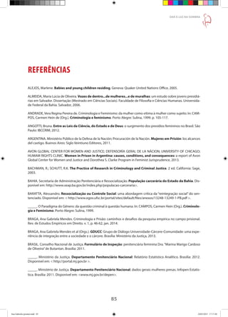 85
DAR À LUZ NA SOMBRA
REFERÊNCIAS
ALEJOS, Marlene. Babies and young children residing. Geneva: Quaker United Nations Office, 2005.
ALMEIDA, Maria Lúcia de Oliveira. Vozes de dentro...de mulheres...e de muralhas: um estudo sobre jovens presidiá-
rias em Salvador. Dissertação (Mestrado em Ciências Sociais). Faculdade de Filosofia e Ciências Humanas. Universida-
de Federal da Bahia. Salvador, 2006.
ANDRADE,Vera Regina Pereira de. Criminologia e Feminismo: da mulher como vítima à mulher como sujeito. In: CAM-
POS, Carmen Hein de [Org.]. Criminologia e feminismo. Porto Alegre: Sulina, 1999. p. 105-117.
ANGOTTI, Bruna. Entre as Leis da Ciência, do Estado e de Deus: o surgimento dos presídios femininos no Brasil. São
Paulo: IBCCRIM, 2012.
ARGENTINA. Ministério Público de la Defesa de la Nación; Procuración de la Nación. Mujeres em Prisión: los alcances
del castigo. Buenos Aires: Siglo Veintiuno Editores, 2011.
AVON GLOBAL CENTER FOR WOMEN AND JUSTICE; DEFENSORÍA GERAL DE LA NÁCION; UNIVERSITY OF CHICAGO;
HUMAM RIGHTS CLINIC. Women in Prison in Argentina: causes, conditions, and consequences: a report of Avon
Global Center for Women and Justice and Dorothea S. Clarke Program in Feminist Jurisprudence, 2013.
BACHMAN, R.; SCHUTT, R.K. The Practice of Research in Criminology and Criminal Justice. 2 ed. California: Sage,
2003.
BAHIA. Secretaria de Administração Penitenciária e Ressocialização. População carcerária do Estado da Bahia. Dis-
ponível em: http://www.seap.ba.gov.br/index.php/populacao-carceraria.
BARATTA, Alessandro. Ressocialização ou Controle Social: uma abordagem crítica da “reintegração social” do sen-
tenciado. Disponível em:  http://www.egov.ufsc.br/portal/sites/default/files/anexos/13248-13249-1-PB.pdf .
_____. O Paradigma do Gênero: da questão criminal à questão humana. In: CAMPOS, Carmen Hein (Org.). Criminolo-
gia e Feminismo. Porto Alegre: Sulina, 1999.
BRAGA, Ana Gabriela Mendes. Criminologia e Prisão: caminhos e desafios da pesquisa empírica no campo prisional.
Rev. de Estudos Empíricos em Direito. v. 1, p. 46-62, jan. 2014.
BRAGA, Ana Gabriela Mendes et al (Orgs.). GDUCC: Grupo de Diálogo Universidade-Cárcere-Comunidade: uma expe-
riência de integração entre a sociedade e o cárcere. Brasília: Ministério da Justiça, 2013.
BRASIL. Conselho Nacional de Justiça. Formulário de Inspeção: penitenciária feminina Dra.“Marina Marigo Cardoso
de Oliveira”de Butantan. Brasília: 2011.
_____. Ministério da Justiça. Departamento Penitenciário Nacional: Relatório Estatístico Analítico. Brasília: 2012.
Disponível em:  http://portal.mj.gov.br .
_____. Ministério de Justiça. Departamento Penitenciário Nacional: dados gerais mulheres presas. Infopen Estatís-
tica. Brasília: 2011. Disponível em: www.mj.gov.br/depen.
Ana Gabriela (pronta).indd 85 24/03/2015 17:17:40
 