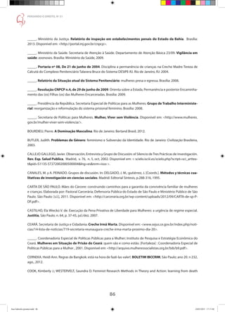 86
PENSANDO O DIREITO, No
51
_____. Ministério da Justiça. Relatório de inspeção em estabelecimentos penais do Estado da Bahia. Brasília:
2013. Disponível em: http://portal.mj.gov.br/cnpcp.
_____. Ministério da Saúde. Secretaria de Atenção à Saúde. Departamento de Atenção Básica 23/09. Vigilância em
saúde: zoonoses. Brasília: Ministério da Saúde, 2009.
_____. Portaria nº 08, De 21 de junho de 2004. Disciplina a permanência de crianças na Creche Madre Tereza de
Calcutá do Complexo Penitenciário Talavera Bruce do Sistema DESIPE-RJ. Rio de Janeiro, RJ: 2004.
_____. Relatório da Situação atual do Sistema Penitenciário: mulheres presa e egressa. Brasília: 2008.
_____. Resolução CNPCP n.4, de 29 de junho de 2009. Orienta sobre a Estada, Permanência e posterior Encaminha-
mento das (os) Filhas (os) das Mulheres Encarceradas. Brasília: 2009.
_____. Presidência da República. Secretaria Especial de Políticas para as Mulheres. Grupo de Trabalho Interministe-
rial: reorganização e reformulação do sistema prisional feminino. Brasília: 2008.
_____. Secretaria de Políticas para Mulheres. Mulher, Viver sem Violência. Disponível em: http://www.mulheres.
gov.br/mulher-viver-sem-violencia/.
BOURDIEU, Pierre. A Dominação Masculina. Rio de Janeiro: Bertand Brasil, 2012.
BUTLER, Judith. Problemas de Gênero: feminismo e Subversão da Identidade. Rio de Janeiro: Civilização Brasileira,
2003.
CALLEJO GALLEGO, Javier. Observación, Entrevista y Grupo de Discusión: el Silencio deTres Prácticas de investigación.
Rev. Esp. Salud Publica,  Madrid,  v. 76,  n. 5, oct, 2002. Disponível em:  scielo.isciii.es/scielo.php?script=sci_arttex-
tpid=S1135-57272002000500004lng=esnrm=isso .
CANALES, M. y A. PEINADO. Grupos de discusión. In: DELGADO, J. M.; gutiérrez, J. [Coords.]. Métodos y técnicas cua-
litativas de investigación en ciencias sociales. Madrid: Editorial Síntesis, p.288-316, 1995.
CARTA DE SÃO PAULO. Mães do Cárcere: construindo caminhos para a garantia da convivência familiar de mulheres
e crianças. Elaborada por: Pastoral Carcerária; Defensoria Pública do Estado de São Paulo e Ministério Público de São
Paulo. São Paulo: [s.l.], 2011. Disponível em: http://carceraria.org.br/wp-content/uploads/2012/09/CARTA-de-sp-P-
DF.pdf.
CASTILHO, Ela Wiecko V. de. Execução da Pena Privativa de Liberdade para Mulheres: a urgência de regime especial.
Justitia, São Paulo; n. 64, p. 37-45, jul./dez. 2007.
CEARÁ. Secretaria de Justiça e Cidadania. Creche Irmã Marta. Disponível em: www.sejus.ce.gov.br/index.php/noti-
cias/14-lista-de-noticias/719-secretaria-reunaugura-creche-irma-marta-proximo-dia-20.
_____. Coordenadoria Especial de Políticas Públicas para a Mulher; Instituto de Pesquisa e Estratégia Econômica do
Ceará. Mulheres em Situação de Prisão do Ceará: quem são e como estão. [Fortaleza] : Coordenadoria Especial de
Políticas Públicas para a Mulher , 2001. Disponível em: http://arquivo.mulheressocialistas.org.br/bib/b9.pdf.
CERNEKA. Heidi Ann. Regras de Bangkok: está na hora de fazê-las valer!. BOLETIM IBCCRIM, São Paulo; ano 20. n 232,
ago., 2012.
COOK, Kimberly J.; WESTERVELT, Saundra D. Feminist Research Methods in Theory and Action: learning from death
Ana Gabriela (pronta).indd 86 24/03/2015 17:17:40
 