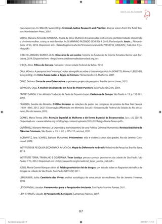 87
DAR À LUZ NA SOMBRA
row exonerees. In: MILLER, Susan (Org.). Criminal Justice Research and Practice: diverse voices from the field. Bos-
ton: Northeastern Press, 2007.
COSTA, Mariana Amoedo; BARBOSA, Anália da Silva. Mulheres Encarceradas e o Exercício da Maternidade: discutindo
o trinômio mulher, criança e rede familiar. In: SEMINÁRIO FAZENDO GÊNERO, 9, 2010, Florianópolis. Anais... Florianó-
polis: UFSC, 2010. Disponível em: fazendogenero.ufsc.br/9/resources/anais/1277859738_ARQUIVO_Trab.Oral-17ju-
nho.pdf.
CRECHE AMADEU BARROS LEAL. Itinerário de um sonho: história da fundação da Creche Amadeu Barros Leal. For-
taleza, 2014. Disponível em: http://www.crecheamadeubarrosleal.org.br.
D´EÇA, Aline. Filhos do Cárcere. Salvador: Universidade Federal da Bahia, 2010.
DIAS, Mônica. A pesquisa tem“mironga”: notas etnográficas sobre o fazer etnográfico. In: BONETTI, Alinne; FLEISCHER,
Soraya (Org.). In: Entre Saias Justas e Jogos de Cintura. Florianópolis: Ed. Mulheres, 2007.
DINIZ, Debora. Carta de uma Orientadora: o primeiro projeto de pesquisa. Brasília: Letras Livres, 2012.
ESPINOZA, Olga. A mulher Encarcerada em Face do Poder Punitivo. São Paulo: IBCCrim, 2004.
FAVRET-SAADA, J.Ser afetado.Tradução de Paula de Siqueira Lopes. Cadernos de Campo, São Paulo, n. 13, p. 155-161,
2005.
FIGUEIRA, Sandra de Almeida. O Olhar Inverso: as relações de poder no complexo de prisões da Rua Frei Caneca
(1930-1960). 2012. 262 f. Dissertação (Mestrado em Memória Social)—Universidade Federal do Estado do Rio de Ja-
neiro, Rio de Janeiro, 2012.
GOMES, Maria Tereza Uille. Atenção Especial às Mulheres e de forma Especial às Encarceradas. [s.n.: s.l.], [2011].
Disponível em: www.iddeha.org.br/blog/wp-content/uploads/2012/01/Artigo-Maria-Tereza.pdf.
GUTIÉRREZ, Mariano Hernán. La Urgencia (y los horizontes) de una Política Criminal Humanista. Revista Brasileira de
Ciências Criminais, São Paulo, v. 19, n. 92, p.175-215, set/out, 2011.
ILGENFRITZ, Iara; SOARES, Bárbara Musumeci. Prisioneiras: vida e violência atrás das grades. Rio da Janeiro: Gara-
mond, 2002.
INSTITUTO DE PESQUISA ECONÔMICA APLICADA. Mapa da Defensoria no Brasil: Relatório de Pesquisa. Brasília: Ipea,
2013.
INSTITUTO TERRA, TRABALHO E CIDADANIA. Tecer Justiça: presas e presos provisórios da cidade de São Paulo. São
Paulo: ITTC, 2012. Disponível em: http://www.ittc.org.br/web/rel_tecer_justica_net.pdf.
JESUS, Maria Gorete Marques de et al. Prisão provisória e lei de drogas: um estudo sobre os flagrantes de tráfico de
drogas na cidade de São Paulo. São Paulo: NEV-USP, 2011.
LEMGRUBER, Julita. Cemitério dos Vivos: análise sociológica de uma prisão de mulheres. Rio de Janeiro: Forense,
1999.
LÉTOURNEAU, Jocelyn. Ferramentas para o Pesquisador Iniciante. São Paulo: Martins Fontes, 2011.
LEVI-STRAUSS, Claude. O Pensamento Selvagem. Campinas: Papirus, 2007.
Ana Gabriela (pronta).indd 87 24/03/2015 17:17:41
 