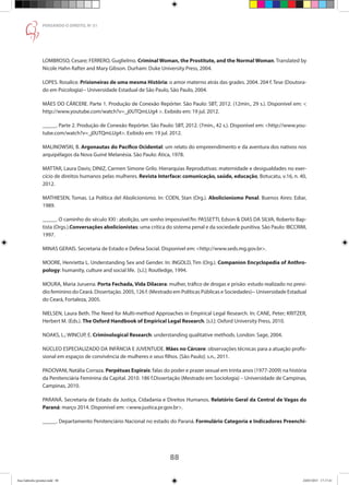 88
PENSANDO O DIREITO, No
51
LOMBROSO, Cesare; FERRERO, Guglielmo. Criminal Woman, the Prostitute, and the Normal Woman. Translated by
Nicole Hahn Rafter and Mary Gibson. Durham: Duke University Press, 2004.
LOPES. Rosalice. Prisioneiras de uma mesma História: o amor materno atrás das grades. 2004. 204 f. Tese (Doutora-
do em Psicologia)-- Universidade Estadual de São Paulo, São Paulo, 2004.
MÃES DO CÁRCERE. Parte 1. Produção de Conexão Repórter. São Paulo: SBT, 2012. (12min., 29 s.). Disponível em: 
http://www.youtube.com/watch?v=_j0UTQmLUg4 . Exibido em: 19 jul. 2012.
_____. Parte 2. Produção de Conexão Repórter. São Paulo: SBT, 2012. (7min., 42 s.). Disponível em: http://www.you-
tube.com/watch?v=_j0UTQmLUg4. Exibido em: 19 jul. 2012.
MALINOWSKI, B. Argonautas do Pacífico Ocidental: um relato do empreendimento e da aventura dos nativos nos
arquipélagos da Nova Guiné Melanésia. São Paulo: Ática, 1978.
MATTAR, Laura Davis; DINIZ, Carmen Simone Grilo. Hierarquias Reprodutivas: maternidade e desigualdades no exer-
cício de direitos humanos pelas mulheres. Revista Interface: comunicação, saúde, educação, Botucatu, v.16, n. 40,
2012.
MATHIESEN, Tomas. La Política del Abolicionismo. In: COEN, Stan (Org.). Abolicionismo Penal. Buenos Aires: Ediar,
1989.
_____. O caminho do século XXI : abolição, um sonho impossível?In: PASSETTI, Edson  DIAS DA SILVA, Roberto Bap-
tista (Orgs.).Conversações abolicionistas: uma crítica do sistema penal e da sociedade punitiva. São Paulo: IBCCRIM,
1997.
MINAS GERAIS. Secretaria de Estado e Defesa Social. Disponível em: http://www.seds.mg.gov.br.
MOORE, Henrietta L. Understanding Sex and Gender. In: INGOLD, Tim (Org.). Companion Encyclopedia of Anthro-
pology: humanity, culture and social life. [s.l.]: Routledge, 1994.
MOURA, Maria Juruena. Porta Fechada, Vida Dilacera: mulher, tráfico de drogas e prisão: estudo realizado no presí-
dio feminino do Ceará. Dissertação. 2005, 126 f. (Mestrado em Políticas Públicas e Sociedades)-- Universidade Estadual
do Ceará, Fortaleza, 2005.
NIELSEN, Laura Beth. The Need for Multi-method Approaches in Empirical Legal Research. In: CANE, Peter; KRITZER,
Herbert M. (Eds.). The Oxford Handbook of Empirical Legal Research. [s.l.]: Oxford University Press, 2010.
NOAKS, L.; WINCUP, E. Criminological Research: understanding qualitative methods. London: Sage, 2004.
NÚCLEO ESPECIALIZADO DA INFÂNCIA E JUVENTUDE. Mães no Cárcere: observações técnicas para a atuação profis-
sional em espaços de convivência de mulheres e seus filhos. [São Paulo]: s.n., 2011.
PADOVANI, Natália Corraza. Perpétuas Espirais: falas do poder e prazer sexual em trinta anos (1977-2009) na história
da Penitenciária Feminina da Capital. 2010. 186 f.Dissertação (Mestrado em Sociologia) – Universidade de Campinas,
Campinas, 2010.
PARANÁ. Secretaria de Estado da Justiça, Cidadania e Direitos Humanos. Relatório Geral da Central de Vagas do
Paraná: março 2014. Disponível em: www.justica.pr.gov.br.
_____. Departamento Penitenciário Nacional no estado do Paraná. Formulário Categoria e Indicadores Preenchi-
Ana Gabriela (pronta).indd 88 24/03/2015 17:17:41
 