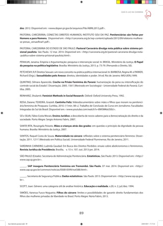 89
DAR À LUZ NA SOMBRA
dos: 2012. Disponível em: www.depen.pr.gov.br/arquivos/File/ABRIL2012.pdf.
PASTORAL CARCERÁRIA; CONECTAS DIREITOS HUMANOS; INSTITUTO SOU DA PAZ. Penitenciárias são Feitas por
Homens e para Homens. Disponível em: http://carceraria.org.br/wp-content/uploads/2012/09/relatorio-mulhere-
se-presas_versaofinal1.pdf.
PASTORAL CARCERÁRIA DO ESTADO DE SÃO PAULO. Pastoral Carcerária divulga nota pública sobre sistema pri-
sional paulista. São Paulo. 12 mar. 2014. Disponível em: http://carceraria.org.br/pastoral-carceraria-divulga-nota-
-publica-sobre-sistema-prisional-paulista.html.
PENALVA, Janaína. Empiria e Argumentação: pesquisa e intervenção social. In: BRASIL. Ministério da Justiça. O Papel
da pesquisa na política legislativa. Brasília: Ministério da Justiça, 2013. p. 73-79. (Pensando o Direito, 50).
PETCHESKY, R.P. Direitos Sexuais: um novo conceito na prática política internacional. In: BARBOSA, Regina M. e PARKER,
Richard (Orgs.). Sexualidades pelo Avesso: direitos, identidades e poder. 34 ed. Rio de Janeiro: IMS/UERJ,1999.
QUINTINO, Silmara Aparecida. Creche na Prisão Feminina do Paraná: humanização da pena ou intensificação do
controle social do Estado?. Dissertação. 2005. 156 f. (Mestrado em Sociologia)-- Universidade Federal do Paraná, Curi-
tiba, 2005.
REINHARZ, Shulamit. Feminist Methods in Social Research. Oxford: Oxford University Press, 1992.
ROSA, Daiane; TEIXEIRA, Grazieli. Cantinho Feliz: Videodocumentário sobre mães e filhos que moram na penitenci-
ária feminina de Piraquara. Curitiba, 2010. (11min. 08 s.). Trabalho de Conclusão de Curso em Jornalismo. Faculdades
Integradas do Sul do Brasil. Disponível em: www.youtube.com/watch?v=BWSMKeIJS0U.
SÁ e SILVA, Fábio Costa Morais. Ensino Jurídico: a descoberta de novos saberes para a democratização do direito e da
sociedade. Porto Alegre: Sergio Antonio Fabris, 2007.
SANTA RITA, Rosangela Peixoto. Mães e crianças atrás das grades: em questão o princípio da dignidade da pessoa
humana. Brasília: Ministério da Justiça, 2007.
SANTOS, Raquel Costa de Souza. Maternidade no cárcere: reflexões sobre o sistema penitenciário feminino. Disser-
tação. 2011. 121 f. (Mestrado em Política Social). Universidade Federal Fluminense, Rio de Janeiro, 2011.
SARDINHA CARNEIRO, Ludmila Gaudad. Em Busca dos Direitos Perdidos: ensaio sobre abolicionismos e feminismos.
Revista Jurídica da Presidência. Brasília,	 v. 15 n. 107, out. 2013-jan. 2014.
SÃO PAULO (Estado). Secretaria de Administração Penitenciária. Estatísticas. São Paulo: 2013. Disponível em: http://
www.sap.sp.gov.br.
_____. SAP inaugura Penitenciária Feminina em Tremembé. São Paulo. 07 mai. 2014. Disponível em: http://
www.sap.sp.gov.br/common/noticias/0500-0599/not588.html.
_____. Secretaria de Segurança Pública. Dados estatísticos. São Paulo: 2013. Disponível em: http://www.ssp.sp.gov.
br.
SCOTT, Joan. Gênero: uma categoria útil de análise histórica. Educação e realidade, v.20, n. 2, jul./dez. 1994.
SIMÕES, Vanessa Fusco Nogueira. Filhos do cárcere: limites e possibilidades de garantir direito fundamentais dos
filhos das mulheres privadas de liberdade no Brasil. Porto Alegre: Núria Fabris, 2013.
Ana Gabriela (pronta).indd 89 24/03/2015 17:17:41
 