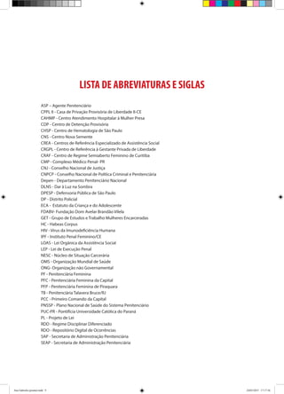 LISTA DE ABREVIATURAS E SIGLAS
ASP – Agente Penitenciário
CPPL II - Casa de Privação Provisória de Liberdade II-CE
CAHMP - Centro Atendimento Hospitalar à Mulher Presa
CDP - Centro de Detenção Provisória
CHSP - Centro de Hematologia de São Paulo
CNS - Centro Nova Semente
CREA - Centros de Referência Especializado de Assistência Social
CRGPL - Centro de Referência à Gestante Privada de Liberdade
CRAF - Centro de Regime Semiaberto Feminino de Curitiba
CMP - Complexo Médico Penal- PR
CNJ - Conselho Nacional de Justiça
CNPCP - Conselho Nacional de Política Criminal e Penitenciária
Depen - Departamento Penitenciário Nacional
DLNS - Dar à Luz na Sombra
DPESP - Defensoria Pública de São Paulo
DP - Distrito Policial
ECA - Estatuto da Criança e do Adolescente
FDABV- Fundação Dom Avelar Brandão Vilela
GET - Grupo de Estudos e Trabalho Mulheres Encarceradas
HC - Habeas Corpus
HIV - Vírus da Imunodeficiência Humana
IPF - Instituto Penal Feminino/CE
LOAS - Lei Orgânica da Assistência Social
LEP - Lei de Execução Penal
NESC - Núcleo de Situação Carcerária
OMS - Organização Mundial de Saúde
ONG- Organização não Governamental
PF - Penitenciária Feminina
PFC - Penitenciária Feminina da Capital
PFP - Penitenciária Feminina de Piraquara
TB - Penitenciária Talavera Bruce/RJ
PCC - Primeiro Comando da Capital
PNSSP - Plano Nacional de Saúde do Sistema Penitenciário
PUC-PR - Pontifícia Universidade Católica do Paraná
PL - Projeto de Lei
RDD - Regime Disciplinar Diferenciado
RDO - Repositório Digital de Ocorrências
SAP - Secretaria de Administração Penitenciária
SEAP - Secretaria de Administração Penitenciária
Ana Gabriela (pronta).indd 9 24/03/2015 17:17:36
 