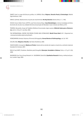 90
PENSANDO O DIREITO, No
51
SMART, Carol. La mujer del discurso jurídico. In: LARRAUI, Elena. Mujeres, Derecho Penal y Criminologia. Madrid:
Siglo Veintiuno, 1994.
SMAUS, Gerlinda. Abolicionismo: el punto de vista feminista. No Hay Derecho, Buenos Aires, n. 7., 1992.
SOUZA, Francis Helen Freire; LAFFITE, Luiza Torres Gerosa [Orgs.]. Guia Metodológico: o brincar estratégico de forta-
lecimento de vínculos nas unidades femininas de privação de liberdade. Ceará: Instituto da Infância, 2013.
TEIXEIRA, Alessandra. Grupo de Trabalhos Mulheres Encarceradas: alguns passos. Editorial Juízes para a Democra-
cia, ano 6, n. 30, p. 6-7, out./dez. 2002.
THE INTERNATIONAL CENTRE FOR PRISON STUDIES WAS ESTABLISHED. World Prison Brief: 2011. Disponível em:
www.prisonstudies.org/country/brazil.
VISWESWARAN, Kamala. Histories of Feminist Ethnography. Annual Review of Anthropology, vol. 26, 1997.
ZALUAR, Alba. Máquina e Revolta. São Paulo: Brasiliense, 2000.
YAGÜE OLMOS, Concepción. Madres en Prisión: historia de las cárceles de mujeres a través de su vertiente maternal.
Granada: Ed. Comares, 2007.
WILLIS, Paul; MATS, Trondmen. Manifesto pela Etnografia. Educação, Sociedade e Culturas, Porto, v. 27, p.211-220,
2008.
WILKINSON, Sue. Focus Group Research. In: SILVERMAN, David (Ed.).Qualitative Research: theory, method and prac-
tice. London: Sage, 2004.
Ana Gabriela (pronta).indd 90 24/03/2015 17:17:41
 