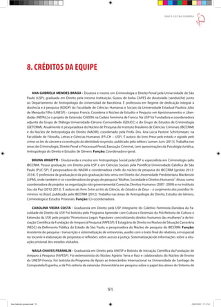 91
DAR À LUZ NA SOMBRA
8. CRÉDITOS DA EQUIPE
ANA GABRIELA MENDES BRAGA - Doutora e mestre em Criminologia e Direito Penal pela Universidade de São
Paulo (USP); graduada em Direito pela mesma instituição. Gozou de bolsa CAPES de doutorado (sanduíche) junto
ao Departamento de Antropologia da Universidad de Barcelona. É professora em Regime de dedicação integral à
docência e à pesquisa (RDIDP) da Faculdade de Ciências Humanas e Sociais da Universidade Estadual Paulista Júlio
de Mesquita Filho (UNESP) - campus Franca. Coordena o Núcleo de Estudos e Pesquisa em Aprisionamentos e Liber-
dades (NEPAL) e o projeto de Extensão CADEIA na Cadeia Feminina de Franca. Na USP foi Fundadora e coordenadora
adjunta do Grupo de Diálogo Universidade-Cárcere-Comunidade (GDUCC) e do Grupo de Estudos de Criminologia
(GETCRIM). Atualmente é pesquisadora do Núcleo de Pesquisa do Instituto Brasileiro de Ciências Criminais (IBCCRIM)
e do Núcleo de Antropologia do Direito (NADIR), coordenado pela Profa. Dra. Ana Lúcia Pastore Schritzmeyer, na
Faculdade de Filosofia, Letras e Ciências Humanas (FFLCH – USP). É autora do livro Preso pelo estado e vigiado pelo
crime: as leis do cárcere e a construção da identidade na prisão, publicado pela editora Lumen Juris (2013). Trabalha nas
áreas de Criminologia, Direito Penal e Processual Penal, Execução Criminal, com aproximações da Psicologia Jurídica,
Antropologia do Direito e Estudos de Gênero. Função: Coordenadora-geral.
BRUNA ANGOTTI - Doutoranda e mestre em Antropologia Social pela USP e especialista em Criminologia pelo
IBCCRIM. Possui graduação em Direito pela USP e em Ciências Sociais pela Pontifícia Universidade Católica de São
Paulo (PUC-SP). É pesquisadora do NADIR e coordenadora chefe do núcleo de pesquisa do IBCCRIM (gestão 2013-
2014). É professora da graduação e da pós-graduação latu sensu em Direito da Universidade Presbiteriana Mackenzie
(UPM), onde também é co-coordenadora do grupo de pesquisa“Mulher, Sociedade e Direitos Humanos”. Atuou como
coordenadora de projetos na organização não governamental Conectas Direitos Humanos (2007 -2009) e no Instituto
Sou da Paz (2012-2013). É autora do livro Entre as leis da Ciência, do Estado e de Deus – o surgimento dos presídios fe-
mininos no Brasil, publicado pelo IBCCRIM (2012). Trabalha nas áreas de Antropologia do Direito, Estudos de Gênero,
Criminologia e Estudos Prisionais. Função: Co-coordenadora.
CAROLINA VIEIRA COSTA - Graduanda em Direito pela USP. Integrante do Coletivo Feminista Dandara da Fa-
culdade de Direito da USP. Foi bolsista pelo Programa Aprender com Cultura e Extensão da Pró-Reitoria de Cultura e
Extensão da USP, pelo projeto“Promotoras Legais Populares: concretizando direitos humanos das mulheres”e de Ini-
ciação Científica da Fundação de Amparo à Pesquisa (FAPESP). É Estagiária de Direito no Núcleo de Situação Carcerária
(NESC) da Defensoria Pública do Estado de São Paulo, e pesquisadora do Núcleo de pesquisa do IBCCRIM. Função:
Assistente de pesquisa - transcrição e sistematização de entrevistas, auxílio com o texto final do relatório, em especial
no tocante à elaboração de propostas e reflexões sobre acesso à justiça. Sistematização de informações sobre a situ-
ação prisional dos estados visitados.
NAILA CHAVES FRANKLIN - Graduanda em Direito pela UNESP e Bolsista de Iniciação Científica da Fundação de
Amparo à Pesquisa (FAPESP). Foi extensionista do Núcleo Agrário Terra e Raiz e colaboradora do Núcleo de Ensino
da UNESP-Franca. Foi bolsista do Programa de Apoio ao Intercâmbio Internacional na Universidade de Santiago de
Compostela/Espanha, e da Pró-reitoria de extensão Universitária em pesquisa sobre o papel dos atores do Sistema de
Ana Gabriela (pronta).indd 91 24/03/2015 17:17:41
 