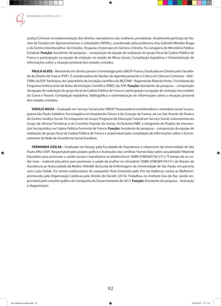 92
PENSANDO O DIREITO, No
51
Justiça Criminal na implementação dos direitos reprodutivos das mulheres presidiárias. Atualmente participa do Nú-
cleo de Estudos em Aprisionamentos e Liberdades (NEPAL), coordenado pela professora Ana Gabriela Mendes Braga
e do Centro Interdisciplinar de Estudos, Pesquisa e Extensão em Gênero e Direito. Foi estagiária do Ministério Público
Estadual. Função: Assistente de pesquisa – composição da equipe de realização do grupo focal da Cadeia Pública de
Franca e participação na equipe de visitação no estado de Minas Gerais. Compilação legislativa e Sistematização de
informações sobre a situação prisional dos estados visitados.
PAULA ALVES - Mestranda em direito penal e criminologia pela UNESP-Franca. Graduada em Direito pela Faculda-
de de Direito de Franca (FDF). É coordenadora do Núcleo de Aperfeiçoamento e Crítica em Ciências Criminais - NAC-
CRIM, da FDF. Participou do Laboratório de iniciação científica do IBCCRIM - Regional de Ribeirão Preto. Foi bolsista do
Programa Institucional de Bolsa de Iniciação Científica (PIBIC) da FDF. Função: Assistente de pesquisa – composição
da equipe de realização do grupo focal da Cadeia Pública de Franca e participação na equipe de visitação nos estados
do Ceará e Paraná. Compilação legislativa, bibliográfica e sistematização de informações sobre a situação prisional
dos estados visitados.
DÁVILIS MAZA - Graduada em Serviço Social pela UNESP. Pesquisadora/coordenadora e visitadora social no pro-
grama São Paulo Solidário. Foi estagiária no Hospital do Câncer e do Coração de Franca, do Lar São Vicente de Paula e
do Centro Jurídico Social. Foi integrante do Grupo Programa de Educação Tutorial em Serviço Social, extensionista do
Grupo de oficinas Temáticas e do Cursinho Popular da Unesp. Foi bolsista PIBIC e Integrante do Projeto de Interven-
ção Sociojuridica na Cadeia Pública Feminina de Franca. Função: Assistente de pesquisa – composição da equipe de
realização do grupo focal da Cadeia Pública de Franca e responsável pela compilação de informações sobre o funcio-
namento da Rede de Assistência Social brasileira.
FERNANDA OZILAK - Graduada em Design pela Faculdade de Arquitetura e Urbanismo da Universidade de São
Paulo (FAU-USP). Responsável pelo projeto gráfico e ilustrações das cartilhas“Vamos falar sobre sexualidade? Material
Educativo para promover a saúde sexual e reprodutiva na adolescência”(ISBN 9788589734127) e“É tempo de se cui-
dar mais - material educativo para promover a saúde da mulher no climatério” (ISBN 9788589734141) do Núcleo de
Assistência ao Autocuidado da Mulher (NAAM) da Escola de Enfermagem da Universidade de São Paulo, em parceria
com Luiza Ozilak. Foi artista colaboradora da campanha “Arte Feminista pelo Fim da Violência contra as Mulheres”,
promovida pela Organização Católicas pelo Direito de Decidir (2013). Trabalhou no Instituto Sou da Paz, sendo res-
ponsável pelo conceito gráfico da Campanha do Desarmamento de 2013. Função: Assistente de pesquisa – ilustração
e diagramação.
Ana Gabriela (pronta).indd 92 24/03/2015 17:17:41
 
