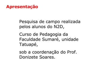 Pesquisa de campo realizada pelos alunos do N2D,  Curso de Pedagogia da Faculdade Sumaré, unidade Tatuapé,  sob a coordenação do Prof. Donizete Soares. Apresentação 
