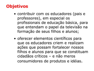 contribuir com os educadores (pais e professores), em especial os profissionais de educação básica, para que entendam o papel da televisão na formação de seus filhos e alunos; oferecer elementos científicos para que os educadores criem e realizam ações que possam fortalecer nossos filhos e alunos para que se constituam cidadãos críticos – e não meros consumidores de produtos e idéias . Objetivos 