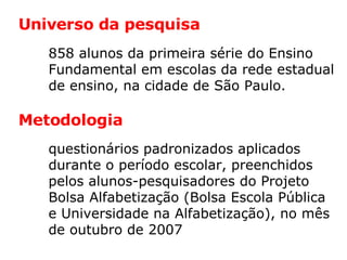 858 alunos da primeira série do Ensino Fundamental em escolas da rede estadual de ensino, na cidade de São Paulo. questionários padronizados aplicados durante o período escolar, preenchidos pelos alunos-pesquisadores do Projeto Bolsa Alfabetização (Bolsa Escola Pública e Universidade na Alfabetização), no mês de outubro de 2007 Universo da pesquisa Metodologia 