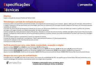 É PROIBIDA A DIVULGAÇÃO TOTAL OU PARCIAL DESTA
PESQUISA SEM AUTORIZAÇÃO OFICIAL DA EMPRESA
Objetivo:
Captar a intenção de voto para Prefeito de Tefé em 2024.
Metodologia e período de realização da pesquisa:
A empresa utilizou um questionário previamente testado, com perguntas de controle para as cinco variáveis - gênero, idade, grau de instrução, nível econômico
e religião. A pesquisa é do tipo quantitativa, por amostragem, que utiliza um sistema de CATI (Computer Assisted Telephone Interview), com entrevistas pessoais
realizadas por telefone.
O servidor da central de CATI da Perspectiva é dotado de um tronco com 28 terminais telefônicos e um banco de dados que contém os prefixos dos celulares
pré-pagos e pós-pagos utilizados nas cidades pesquisadas, de todas as operadoras.
O banco de dados foi criado pela própria empresa Perspectiva, utilizando-se somente dos entroncamentos validados pela Agência Nacional de Telecomunicações
(Anatel). O software do sistema seleciona, de forma automática e aleatória, os prefixos celulares que estão armazenados no servidor e ele mesmo faz a discagem
do número.
Os entrevistadores aplicam o questionário e inserem as respostas no sistema.
A equipe de campo foi composta de 1 (um) gerente, 2 (dois) supervisores/verificadores e 12 (doze) pesquisadores.
A pesquisa foi realizada no dia 23 de fevereiro do ano corrente.
A amostra foi de 300 entrevistas.
Perfil da amostra por zona, sexo, idade, escolaridade, ocupação e religião:
Quanto à variável GÊNERO foi de 48,3% do sexo Feminino e 51,7% do Masculino.
Quanto à variável IDADE, dividimos em quatro faixas: 22,0% (16-24 anos), 25,0% (25-34 anos), 21,3% (35-44 anos) e 31,7% (acima de 45 anos).
Quanto à variável ESCOLARIDADE, dividimos em três grupos: 41,3% (Ensino Fundamental), 47,0% (Ensino Médio) e 11,7% (Ensino Superior).
Quanto à variável OCUPAÇÃO, dividimos em dois grupos: 62,5% (PEA (Pessoa Economicamente Ativa)) e 37,5% (PNEA (Pessoa Não-Economicamente Ativa)).
Margem de erro e grau de confiabilidade:
A margem de erro é de 5,6%, para mais ou para menos, com um grau de confiabilidade de 95%. Isso significa que se fossem feitas 100 (cem) entrevistas com a
mesma metodologia, 95 (noventa e cinco) estariam dentro da margem de erro prevista.
Especificações
Técnicas
2
 