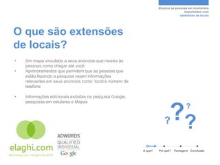Alcance as pessoas em momentos
                                                                                    importantes com
                                                                                 extensões de locais




O que são extensões
de locais?
•   Um mapa vinculado a seus anúncios que mostra às
    pessoas como chegar até você
•   Aprimoramentos que permitem que as pessoas que
    estão fazendo a pesquisa vejam informações
    relevantes em seus anúncios como: local e número de
    telefone

•   Informações adicionais exibidas na pesquisa Google,
    pesquisas em celulares e Mapas



                                                                      ?   ??         ?




                                                          O quê?   Por quê?   Vantagens Conclusão
 