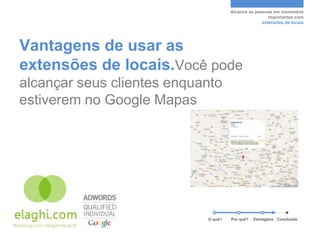 Alcance as pessoas em momentos
                                                      importantes com
                                                   extensões de locais




Vantagens de usar as
extensões de locais.Você pode
alcançar seus clientes enquanto
estiverem no Google Mapas




                            O quê?   Por quê?   Vantagens Conclusão
 