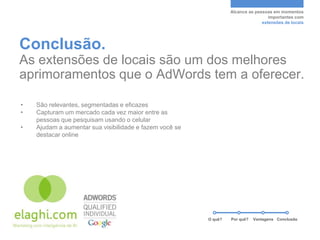 Alcance as pessoas em momentos
                                                                                   importantes com
                                                                                extensões de locais




Conclusão.
As extensões de locais são um dos melhores
aprimoramentos que o AdWords tem a oferecer.

•   São relevantes, segmentadas e eficazes
•   Capturam um mercado cada vez maior entre as
    pessoas que pesquisam usando o celular
•   Ajudam a aumentar sua visibilidade e fazem você se
    destacar online




                                                         O quê?   Por quê?   Vantagens Conclusão
 