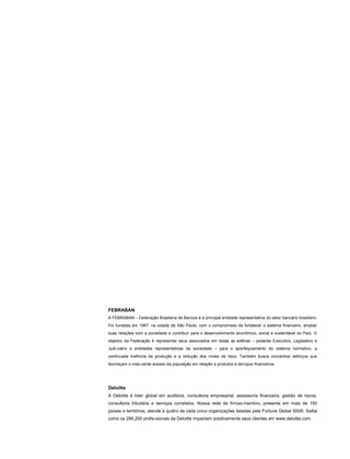 FEBRABAN
A FEBRABAN – Federação Brasileira de Bancos é a principal entidade representativa do setor bancário brasileiro.
Foi fundada em 1967, na cidade de São Paulo, com o compromisso de fortalecer o sistema financeiro, ampliar
suas relações com a sociedade e contribuir para o desenvolvimento econômico, social e sustentável do País. O
objetivo da Federação é representar seus associados em todas as esferas – poderes Executivo, Legislativo e
Judi-ciário e entidades representativas da sociedade – para o aperfeiçoamento do sistema normativo, a
continuada melhoria da produção e a redução dos níveis de risco. Também busca concentrar esforços que
favoreçam o cres-cente acesso da população em relação a produtos e serviços financeiros.
Deloitte
A Deloitte é líder global em auditoria, consultoria empresarial, assessoria financeira, gestão de riscos,
consultoria tributária e serviços correlatos. Nossa rede de firmas-membro, presente em mais de 150
países e territórios, atende a quatro de cada cinco organizações listadas pela Fortune Global 500®. Saiba
como os 286.200 profis-sionais da Deloitte impactam positivamente seus clientes em www.deloitte.com.
 