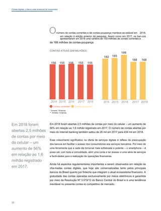 Contas digitais: o banco mais acessível ao consumidor
Onúmero de contas correntes e de contas-poupança manteve-se estável em 2018,
em relação à edição anterior da pesquisa. Assim como em 2017, os ban-cos
apresentaram em 2018 uma carteira de 155 milhões de contas correntes e
de 168 milhões de contas-poupança.
CONTAS ATIVAS (EM MILHÕES)
156 155 158 155 155
2014 2015 2016 2017 2018
Contas correntes* Contas-poupança**
* Amostra: 19 bancos
** Amostra: 14 bancos
199
182 185
168 168
2014 2015 2016 2017 2018
Em 2018 foram
abertas 2,5 milhões
de contas por meio
do celular – um
aumento de 56%
em relação ao 1,6
milhão registrado
em 2017.
Em 2018 foram abertas 2,5 milhões de contas por meio do celular – um aumento de
56% em relação ao 1,6 milhão registrado em 2017. O número de contas abertas por
meio do internet banking também saltou de 26 mil em 2017 para 434 mil em 2018.
Esse crescimento significativo na oferta de serviços digitais é reflexo da preocupação
dos bancos em facilitar o acesso dos consumidores aos serviços bancários. Por meio de
uma ferramenta que a cada dia torna-se mais sofisticada e potente – o smartphone – é
possí-vel, com toda a comodidade, abrir uma conta e ter acesso a uma série de serviços
e facili-dades para a realização de operações financeiras.
Ainda há aspectos regulamentares importantes a serem observados em relação às
cha-madas contas digitais, que hoje são comercializadas tanto pelos principais
bancos do Brasil quanto por fintechs que integram o atual ecossistema financeiro. A
gratuidade das contas operadas exclusivamente por meios eletrônicos é garantida
por meio da Resolução Nº 3.919/10 do Banco Central do Brasil e é uma tendência
inevitável no presente contex-to competitivo de mercado.
22
 