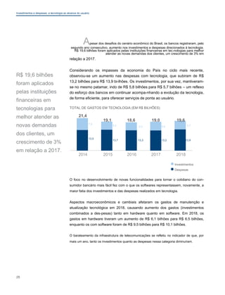 Investimentos e despesas: a tecnologia ao alcance do usuário
Apesar dos desafios do cenário econômico do Brasil, os bancos registraram, pelo
segundo ano consecutivo, aumento nos investimentos e despesas direcionados à tecnologia.
R$ 19,6 bilhões foram aplicados pelas instituições financeiras em tec-nologias para melhor
atender as novas demandas dos clientes, um crescimento de 3% em
relação a 2017.
R$ 19,6 bilhões
foram aplicados
pelas instituições
financeiras em
tecnologias para
melhor atender as
novas demandas
dos clientes, um
crescimento de 3%
em relação a 2017.
Considerando os impasses da economia do País no ciclo mais recente,
observou-se um aumento nas despesas com tecnologia, que subiram de R$
13,2 bilhões para R$ 13,9 bi-lhões. Os investimentos, por sua vez, mantiveram-
se no mesmo patamar, indo de R$ 5,8 bilhões para R$ 5,7 bilhões – um reflexo
do esforço dos bancos em continuar acompa-nhando a evolução da tecnologia,
de forma eficiente, para oferecer serviços de ponta ao usuário.
TOTAL DE GASTOS EM TECNOLOGIA (EM R$ BILHÕES)
21,4
19,1 18,6 19,0 19,6
7,9
5,4 5,3 5,8 5,7
13,5
13,7 13,3 13,2 13,9
2014 2015 2016 2017 2018
Investimentos
Despesas
O foco no desenvolvimento de novas funcionalidades para tornar o cotidiano do con-
sumidor bancário mais fácil fez com o que os softwares representassem, novamente, a
maior fatia dos investimentos e das despesas realizados em tecnologia.
Aspectos macroeconômicos e cambiais afetaram os gastos de manutenção e
atualização tecnológica em 2018, causando aumento dos gastos (investimentos
combinados a des-pesas) tanto em hardware quanto em software. Em 2018, os
gastos em hardware tiveram um aumento de R$ 6,1 bilhões para R$ 6,5 bilhões,
enquanto os com software foram de R$ 9,5 bilhões para R$ 10,1 bilhões.
O barateamento da infraestrutura de telecomunicações se refletiu no indicador de que, por
mais um ano, tanto os investimentos quanto as despesas nessa categoria diminuíram.
28
 