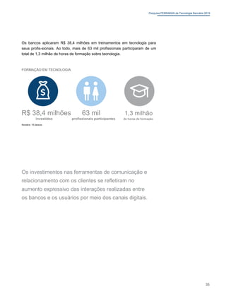Pesquisa FEBRABAN de Tecnologia Bancária 2019
Os bancos aplicaram R$ 38,4 milhões em treinamentos em tecnologia para
seus profis-sionais. Ao todo, mais de 63 mil profissionais participaram de um
total de 1,3 milhão de horas de formação sobre tecnologia.
FORMAÇÃO EM TECNOLOGIA
R$ 38,4 milhões 63 mil 1,3 milhão
investidos profissionais participantes de horas de formação
Amostra: 15 bancos
Os investimentos nas ferramentas de comunicação e
relacionamento com os clientes se refletiram no
aumento expressivo das interações realizadas entre
os bancos e os usuários por meio dos canais digitais.
35
 