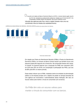 Canais em transformação: físico e digital se complementam
De acordo com dados do Banco Central do Brasil, em 2018, o número total de agên-cias foi
de 21,6 mil, mantendo-se praticamente estável em relação aos 21,8 mil de 2017. Em
comparação à edição anterior da pesquisa, não houve mudança na dis-
tribuição das agências pelo País, tendo a região Sudeste mais uma vez
concentrado mais da metade dos estabelecimentos.
AGÊNCIAS BANCÁRIAS NO BRASIL (EM MILHARES)AGÊNCIAS BANCÁRIAS NO BRASIL
23,1
22,9
23,4
21,8 21,6
0 2014 2015 2016 2017 2018
NORTE – 1,1 mil
2017 5%
2018 5%
NORDESTE – 3,5 mil
2017 16%
2018 16%
CENTRO-OESTE – 1,8 mil
2016 8%
2017 8%
SUDESTE – 11,2 mil
2017 52%
2018 52%
SUL – 4,0 mil
2017 19%
2018 19%
Fonte: banco central do brasil
Em relação aos Postos de Atendimento Bancário (PABs) e Postos de Atendimento
Ele-trônico (PAEs), os números do Banco Central indicam que também houve uma
pequena queda pelo segundo ano consecutivo. Na composição desses dois canais,
no entanto, foi possível observar que a proporção de PABs vem crescendo (32%
em 2016 para 35% em 2018), em comparação à participação dos PAEs, que caiu
de 68% para 65% no mesmo período.
Esses dados indicam que os PABs, instalados dentro de entidade da administração
pública ou de empresa privada com o objetivo de prestar os serviços bancários de
uma agência aos funcionários e administradores dessa instituição, têm sido um
recurso valioso para manter o vínculo do consumidor com os bancos.
Os PABs têm sido um recurso valioso para
manter o vínculo do consumidor com os bancos.
38
 