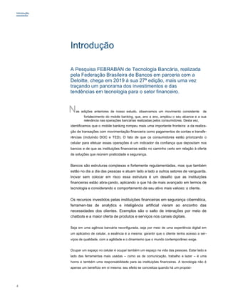 Introdução
Introdução
A Pesquisa FEBRABAN de Tecnologia Bancária, realizada
pela Federação Brasileira de Bancos em parceria com a
Deloitte, chega em 2019 à sua 27ª edição, mais uma vez
traçando um panorama dos investimentos e das
tendências em tecnologia para o setor financeiro.
Nas edições anteriores de nosso estudo, observamos um movimento consistente de
fortalecimento do mobile banking, que, ano a ano, ampliou o seu alcance e a sua
relevância nas operações bancárias realizadas pelos consumidores. Desta vez,
identificamos que o mobile banking rompeu mais uma importante fronteira: a da realiza-
ção de transações com movimentação financeira como pagamentos de contas e transfe-
rências (incluindo DOC e TED). O fato de que os consumidores estão priorizando o
celular para efetuar essas operações é um indicador da confiança que depositam nos
bancos e de que as instituições financeiras estão no caminho certo em relação à oferta
de soluções que reúnem praticidade e segurança.
Bancos são estruturas complexas e fortemente regulamentadas, mas que também
estão no dia a dia das pessoas e atuam lado a lado a outros setores de vanguarda.
Inovar sem colocar em risco essa estrutura é um desafio que as instituições
financeiras estão abra-çando, aplicando o que há de mais avançado em termos de
tecnologia e considerando o comportamento de seu ativo mais valioso: o cliente.
Os recursos investidos pelas instituições financeiras em segurança cibernética,
ferramen-tas de analytics e inteligência artificial vieram ao encontro das
necessidades dos clientes. Exemplos são o salto de interações por meio de
chatbots e a maior oferta de produtos e serviços nos canais digitais.
Seja em uma agência bancária reconfigurada, seja por meio de uma experiência digital em
um aplicativo de celular, a essência é a mesma: garantir que o cliente tenha acesso a ser-
viços de qualidade, com a agilidade e o dinamismo que o mundo contemporâneo exige.
Ocupar um espaço no celular é ocupar também um espaço na vida das pessoas. Estar lado a
lado das ferramentas mais usadas – como as de comunicação, trabalho e lazer – é uma
honra e também uma responsabilidade para as instituições financeiras. A tecnologia não é
apenas um benefício em si mesma: seu efeito se concretiza quando há um propósi-
4
 