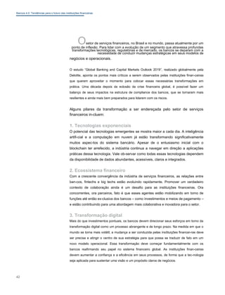 Bancos 4.0: Tendências para o futuro das instituições financeiras
Osetor de serviços financeiros, no Brasil e no mundo, passa atualmente por um
ponto de inflexão. Para lidar com a evolução de um segmento que atravessa profundas
transformações tecnológicas, regulatórias e de mercado, os bancos se deparam com a
necessidade de conduzir mudanças estratégicas em seus modelos de
negócios e operacionais.
O estudo “Global Banking and Capital Markets Outlook 2019”, realizado globalmente pela
Deloitte, aponta os pontos mais críticos a serem observados pelas instituições finan-ceiras
que querem aproveitar o momento para colocar essas necessárias transformações em
prática. Uma década depois da eclosão da crise financeira global, é possível fazer um
balanço de seus impactos na estrutura de compliance dos bancos, que se tornaram mais
resilientes e ainda mais bem preparados para lidarem com os riscos.
Alguns pilares da transformação a ser endereçada pelo setor de serviços
financeiros in-cluem:
1. Tecnologias exponenciais
O potencial das tecnologias emergentes se mostra maior a cada dia. A inteligência
artifi-cial e a computação em nuvem já estão transformando significativamente
muitos aspec-tos do sistema bancário. Apesar de o entusiasmo inicial com o
blockchain ter arrefecido, a indústria continua a navegar em direção a aplicações
práticas dessa tecnologia. Vale ob-servar como todas essas tecnologias dependem
da disponibilidade de dados abundantes, acessíveis, claros e integrados.
2. Ecossistema financeiro
Com a crescente convergência da indústria de serviços financeiros, as relações entre
ban-cos, fintechs e big techs estão evoluindo rapidamente. Promover um verdadeiro
contexto de colaboração ainda é um desafio para as instituições financeiras. Ora
concorrentes, ora parceiros, fato é que esses agentes estão mobilizando em torno de
funções até então ex-clusiva dos bancos – como investimentos e meios de pagamento –
e estão contribuindo para uma abordagem mais colaborativa e inovadora para o setor.
3. Transformação digital
Mais do que investimentos pontuais, os bancos devem direcionar seus esforços em torno da
transformação digital como um processo abrangente e de longo prazo. Na medida em que o
mundo se torna mais volátil, a mudança a ser conduzida pelas instituições financei-ras deve
ser precisa e atingir o centro de sua estratégia para que possa se traduzir de fato em um
novo modelo operacional. Essa transformação deve começar fundamentalmente com os
bancos reafirmando seu papel no sistema financeiro global. As instituições finan-ceiras
devem aumentar a confiança e a eficiência em seus processos, de forma que a tec-nologia
seja aplicada para sustentar uma visão e um propósito claros de negócios.
42
 