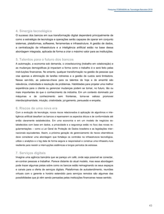 Pesquisa FEBRABAN de Tecnologia Bancária 2019
4. Sinergia tecnológica
O sucesso dos bancos em sua transformação digital dependerá principalmente de
como a estratégia de tecnologia e operações serão capazes de operar em conjunto
sistemas, plataformas, softwares, ferramentas e infraestrutura. A gestão de dados,
a centralização da infraestrutura e a inteligência artificial estão na base dessa
abordagem integrada, aplicada de forma a criar o máximo valor para as instituições.
5. Talentos para o futuro dos bancos
A automação, a economia sob demanda, o crowdsourcing (trabalho em colaboração) e
as mudanças demográficas já impactam a forma como o trabalho é e será feito pelas
insti-tuições financeiras. No entanto, qualquer transformação na gestão de pessoas que
vise apenas a eliminação de tarefas rotineiras e a gestão de custos será limitadora.
Nesse sen-tido, as palavras-chave para os talentos de hoje e de amanhã são
relevância, criatividade e resolução de problemas. Habilidades para projetar uma melhor
experiência para o cliente ou gerenciar mudanças podem se tornar, no futuro, tão ou
mais importantes do que o conhecimento da indústria. Em um contexto dominado por
máquinas e de conhecimento sem fronteiras, torna-se valioso promover
interdisciplinaridade, intuição, criatividade, jul-gamento, persuasão e empatia.
6. Riscos de uma nova era
Com a evolução da tecnologia, novos riscos relacionados à aplicação de algoritmos e inte-
ligência artificial desafiam os bancos a repensarem os aspectos éticos e de conformidade até
então claramente estabelecidos. Em uma economia e em um modelo de negócios es-
tabelecidos com base em dados, a privacidade e a segurança estão no foco das novas re-
gulamentações – como a Lei Geral de Proteção de Dados brasileira e as legislações inter-
nacionais equivalentes. Assim, a próxima geração de gerenciamento de riscos cibernéticos
deve considerar uma abordagem que fortaleça os controles na infraestrutura tecnológica,
utilize o analytics e o big data de forma segura e responsável e construa uma infraestru-tura
resiliente para resistir a interrupções sistêmicas e longos períodos de estresse.
7. Serviços digitais
Imagine uma agência bancária que se pareça um café, onde seja possível se conectar,
en-contrar pessoas e trabalhar. Parece distante do atual modelo, mas essa abordagem
pode trazer algumas pistas sobre como os bancos estão reimaginando os seus espaços
e canais para a oferta de serviços digitais. Plataformas de autoatendimento, reuniões
virtuais com o gerente e horário estendido para serviços remotos são algumas das
possibilidades que já vêm sendo pensadas pelas instituições financeiras nesse sentido.
43
 
