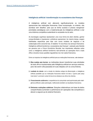 Bancos 4.0: Tendências para o futuro das instituições financeiras
Inteligência artificial: transformação no ecossistema das finanças
A inteligência artificial vem alterando significativamente os modelos
operacionais das instituições financeiras. Essa incorporação, no entanto, não
acontece sem desafios: para que se tenha sucesso é preciso reorganizar
prioridades estratégicas com a implementa-ção da inteligência artificial e criar
uma dinâmica competitiva sustentável no ecossiste-ma do setor.
As tecnologias cognitivas representam uma nova forma de atrair clientes, ganhar
compe-titividade e impulsionar a eficiência operacional. Ao mesmo tempo, exigem
habilidades específicas para lidar com novos modelos de negócios e de
colaboração entre concorren-tes. O relatório “A nova física nos serviços financeiros:
Inteligência artificial transforma o ecossistema das finanças”, realizado pela Deloitte
em parceria com o Fórum Econômico Mundial, traz importantes reflexões sobre
como a inteligência artificial transforma radi-calmente as operações front e back
office e levanta novas questões regulatórias nos mer-cados financeiros.
Entre os impactos da inteligência artificial para as instituições financeiras, vale destacar:
1. Dos custos aos lucros: as instituições devem transformar suas atividades
de back offi-ce impulsionadas pela inteligência artificial em serviços externos,
para não serem ultra-passadas em suas relações com os consumidores;
2. Lealdade do cliente: com a erosão de métodos antigos de diferenciação, a inteligência
artificial possibilita que as instituições financeiras deixem de lado a “guerra pelo preço
mais baixo” e priorizem outras formas de se destacar aos olhos dos clientes;
3. Financiamento autônomo: a experiência do consumidor será aprimorada pela inteli-
gência artificial e pela automação, melhorando também os resultados financeiros;
4. Entraves e soluções coletivos: Soluções colaborativas com base de dados
comparti-lhados aumentam a performance em operações não-competitivas e
elevam a seguran-ça do sistema financeiro;
44
 